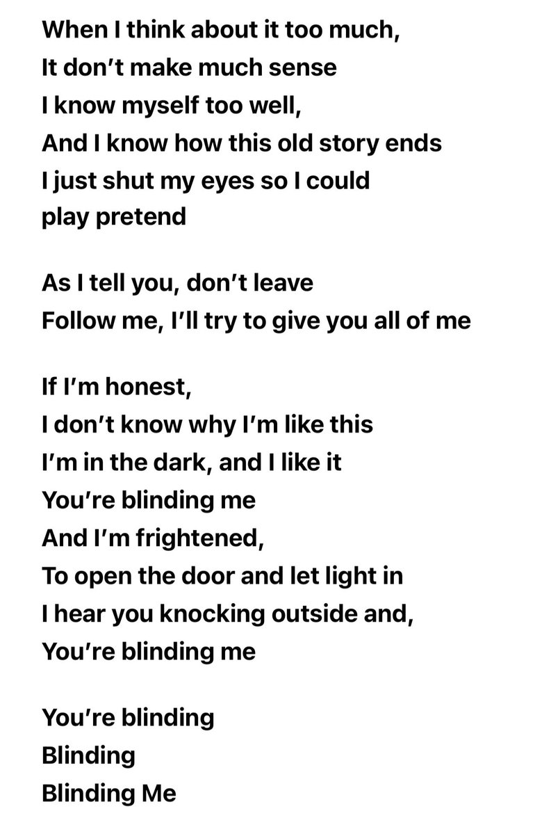 eaJ_TEAM's tweet photo. [LYRICS] "blinded" - eaJ

It's funny how I met you in an awful place
And I could tell I loved you 
By the way you made me want to stay 
The other day, I almost made a big mistake

When I told you to leave, run from me
I couldn't give you all of me

If I'm honest,
I don't know why I'm like this
I'm in the dark, and I like it 
You're blinding me
And I'm frightened,
To open the door and let light in
I hear you knocking outside and,You're blinding me

When I think about it too much, 
It don't make much sense
I know myself too well,
And I know how this old story ends
I just shut my eyes so I could
play pretend

As I tell you, don't leave
Follow me, I'll try to give you all of me

If I'm honest,
I don't know why I'm like this
I'm in the dark, and I like it
You're blinding me
And I'm frightened,
To open the door and let light in
I hear you knocking outside and,
You're blinding me

You're blinding
Blinding
Blinding Me

You're blinding
Blinding
Blinding Me

You're blinding
Blinding
Blinding Me

You're blinding
Blinding
Blinding Me

And If I'm honest,
I don't know why I'm like this
I would love to be blinded
You're blinding me

©️AppleMusic