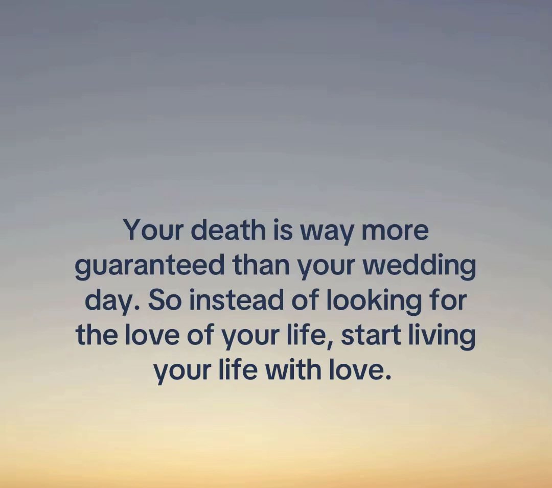 Your death is way more
guaranteed than your wedding day. So instead of looking for the love of your life, start living your life with love.