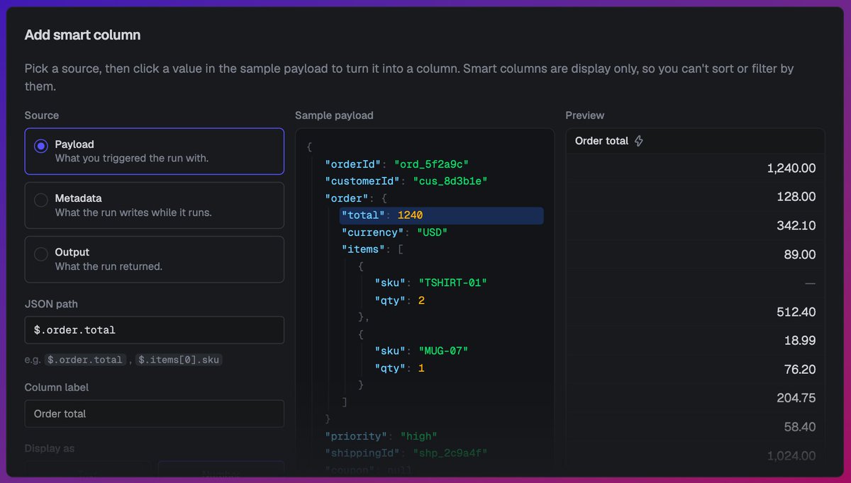 triggerdotdev's tweet photo. Setup a Smart column to point at a run's payload, metadata, or output with a JSON path:

$.𝚘𝚛𝚍𝚎𝚛.𝚝𝚘𝚝𝚊𝚕 as a number
$.𝚌𝚞𝚜𝚝𝚘𝚖𝚎𝚛𝙸𝚍 as text
$.𝚜𝚝𝚊𝚝𝚞𝚜 as a badge

Give it a label and it fills in down the whole list. https://t.co/Hg8bpEZG70