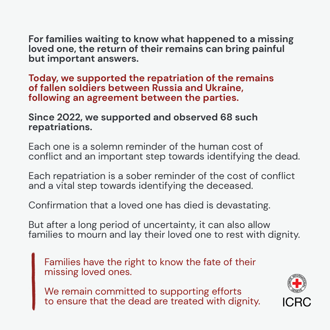 For families waiting to know what happened to a missing loved one, the return of their remains can bring painful but important answers.\u2028\u2028Today, we supported the repatriation of the remains of fallen soldiers between Russia and Ukraine, following an agreement between the parties.\u2028\u2028Since 2022,  we supported and observed 68 such repatriations. Each one is a solemn reminder of the human cost of conflict and an important step towards identifying the dead.\u2028\u2028Confirmation that a loved one has died is devastating. But after a long period of uncertainty, it can also allow families to mourn and lay their loved one to rest with dignity.\u2028Families have the right to know the fate of their missing loved ones. We remain committed to supporting efforts to ensure that the dead are treated with dignity.