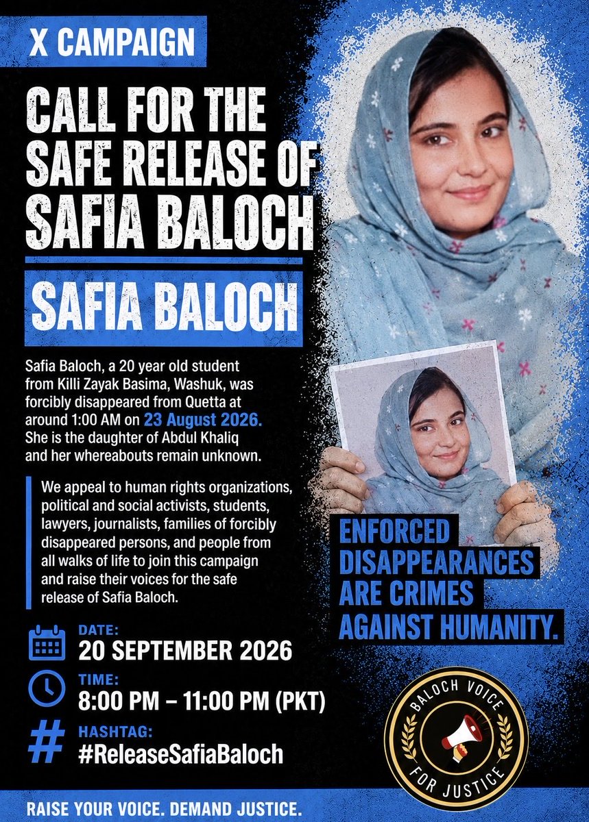 BalochV4Justice's tweet photo. X CAMPAIGN: CALL FOR THE SAFE RELEASE OF SAFIA BALOCH

Safia Baloch, a 20 year old student from Killi Zayak Basima, Washuk, was forcibly disappeared from Quetta at around 1 AM on 23 August 2026. She is the daughter of Abdul Khaliq and her whereabouts remain unknown.

We appeal to human rights organizations, political and social activists, students, lawyers, journalists, families of forcibly disappeared persons, and people from all walks of life to join this campaign and raise their voices for the safe release of Safia Baloch.

DATE: 20 SEPTEMBER 2026

TIME: 8 PM to 11 PM

HASHTAG: #ReleaseSafiaBaloch