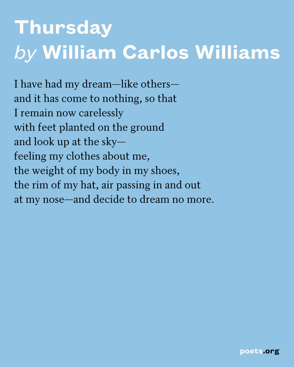 "Thursday" by William Carlos Williams displayed as follows:
I have had my dream—like others—
and it has come to nothing, so that
I remain now carelessly
with feet planted on the ground
and look up at the sky—
feeling my clothes about me,
the weight of my body in my shoes,
the rim of my hat, air passing in and out
at my nose—and decide to dream no more.