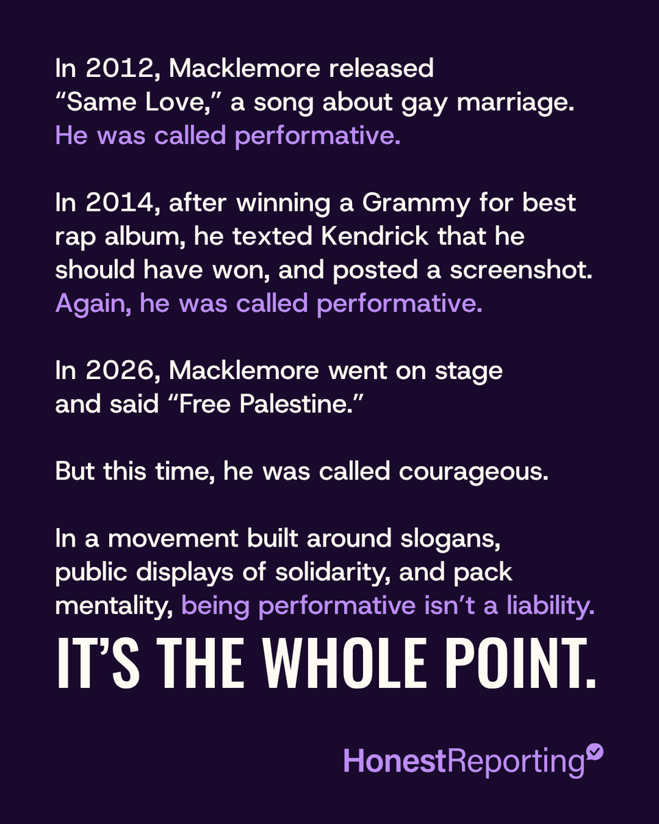HonestReporting's tweet photo. For more than a decade, @macklemore has been accused of performative activism, and profiting off of it.

In 2012, he released “Same Love.” The song became a marriage-equality anthem, but it also drew criticism over a straight, white rapper receiving enormous praise and publicity for advocating for gay rights while queer artists struggled for the same platform.

In 2014, he beat Kendrick Lamar for Best Rap Album at the Grammys. He texted @kendricklamar afterward: “You got robbed.” Then he screenshotted the text and posted it to Instagram. Once again, the criticism was the same: performative.

Fast-forward to 2026.
Macklemore walks onto one of the biggest stages in America and shouts:
“Free Palestine.”

No context, no history, and no skin in the game. But this time, the performance itself is presented as bravery.

The same pattern that used to get mocked as white saviorism is now being celebrated as courage. That’s exactly why Macklemore is perfect for the pro-Palestinian movement.

Pro-Palestinian activism isn’t about history, context, debate, common ground, or even the betterment of Palestinians. It’s about two words and catchy slogans, regardless of what they mean.

And whoever can scream them the loudest to the biggest crowd becomes the leader of the pack. 
The savior.