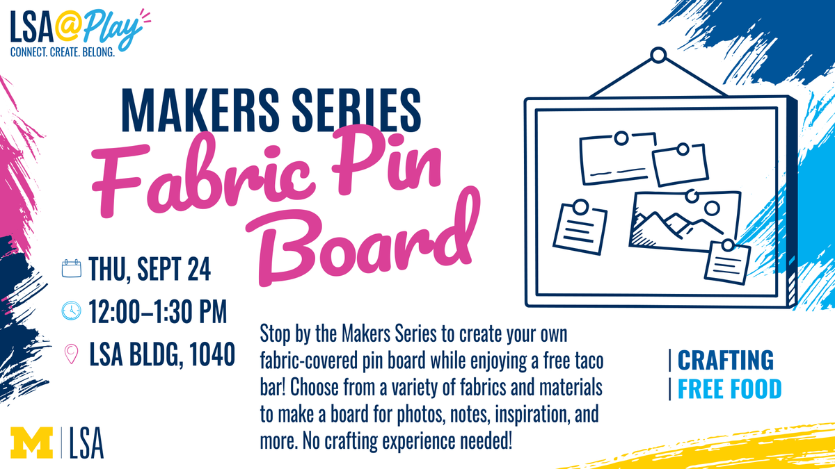 Makers Series
Fabric Pin Board

Thu, Sept 24
12:00–1:30 PM | LSA Bldg, 1040
Stop by this Makers Series event to create your own fabric-covered pin board and enjoy a free taco bar while you craft! Choose from a variety of fabrics and materials to create a unique board for displaying photos, notes, inspiration, and more. No crafting experience needed!