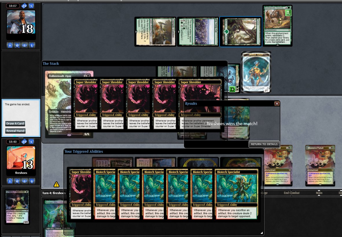 Had a 2/2 Super Shredder. Untapped and play Biotech Specialist and a second Obsessive Pursuit. Sacrificed 5 clues and a treasure for black to cast Rottenmouth Viper. Biotech Specialist is dealing 12 damage. Supe Shredder grows to 8/8 from the sacrifices, then receives 6 more counters from each of the Obsessive Pursuits to make it a 20/20. It's turn 4!
