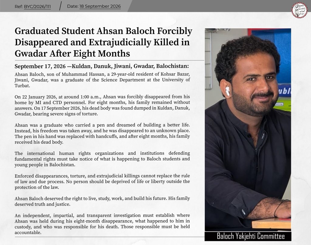 BalochYakjehtiC's tweet photo. Graduated Student Ahsan Baloch Forcibly Disappeared and Extrajudicially Killed in Gwadar After Eight Months

September 17, 2026 — Kuldan, Danuk, Jiwani, Gwadar, Balochistan

Ahsan Baloch, son of Muhammad Hassan, a 29-year-old resident of Kohsar Bazar, Jiwani, Gwadar, was a graduate of the Science Department at the University of Turbat.

On 22 January 2026, at around 1:00 a.m., Ahsan was forcibly disappeared from his home by MI and CTD personnel. For eight months, his family remained without answers. On 17 September 2026, his dead body was found dumped in Kuldan, Danuk, Gwadar, bearing severe signs of torture.

Ahsan was a graduate who carried a pen and dreamed of building a better life. Instead, his freedom was taken away, and he was disappeared to an unknown place. The pen in his hand was replaced with handcuffs, and after eight months, his family received his dead body.

The international human rights organizations and institutions defending fundamental rights must take notice of what is happening to Baloch students and young people in Balochistan.

Enforced disappearances, torture, and extrajudicial killings cannot replace the rule of law and due process. No person should be deprived of life or liberty outside the protection of the law.

Ahsan Baloch deserved the right to live, study, work, and build his future. His family deserved truth and justice.

An independent, impartial, and transparent investigation must establish where Ahsan was held during his eight-month disappearance, what happened to him in custody, and who was responsible for his death. Those responsible must be held accountable.

#StopBalochGenocide