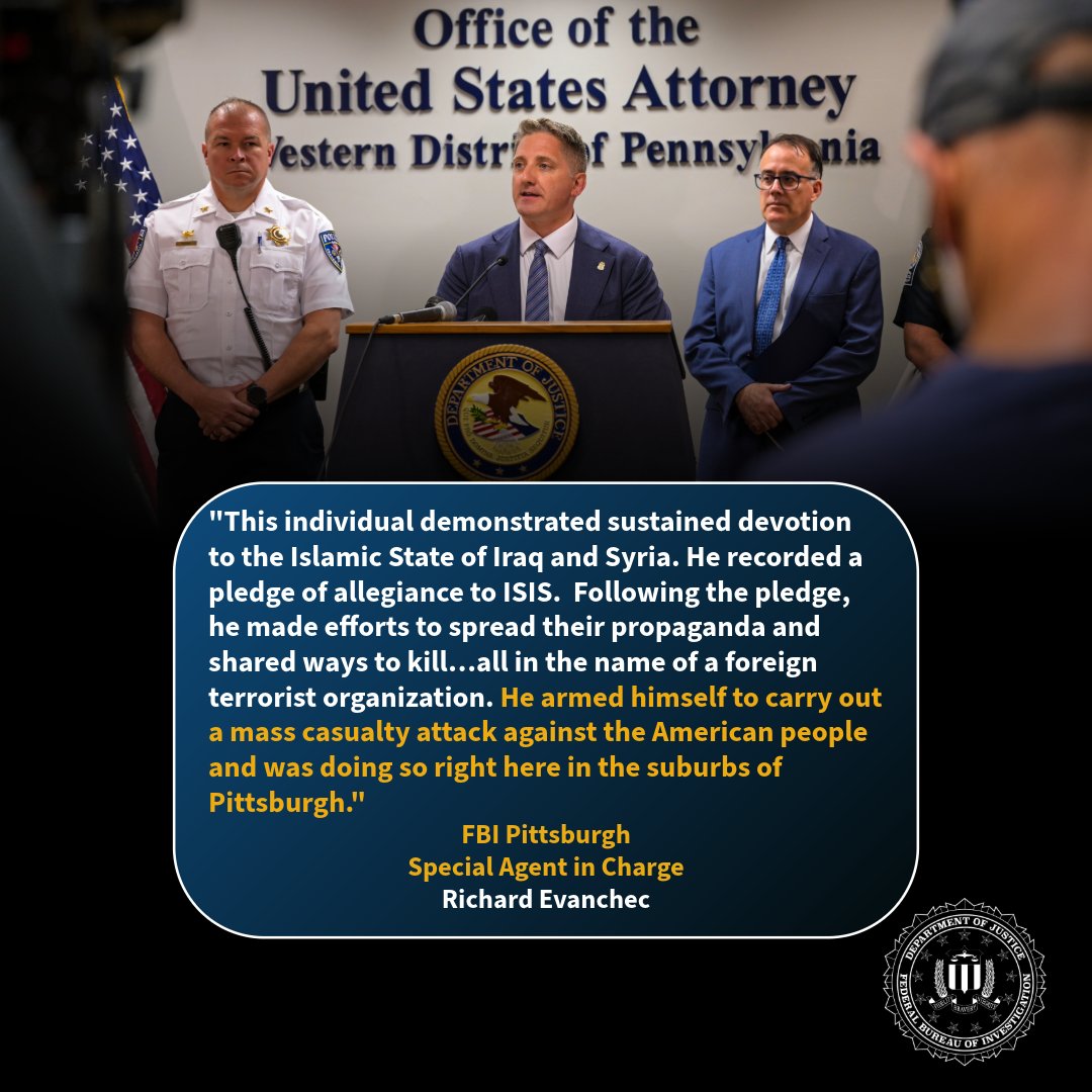 FBIPittsburgh's tweet photo. “This individual demonstrated sustained devotion to the Islamic State of Iraq and Syria. He recorded a pledge of allegiance to ISIS.  Following the pledge, he made efforts to spread their propaganda and shared ways to kill…all in the name of a foreign terrorist organization.  He armed himself to carry out a mass casualty attack against the American people and was doing so right here in the suburbs of Pittsburgh.” 

FBI Pittsburgh leads our Joint Terrorism Task Force, but preventing mass casualty attacks is only possible with the help of our federal, state, and local partners. We’re constantly sharing information. We’re working side-by-side to identify and disrupt threat actors. Every lead and every arrest is a joint effort, and every tip can make a difference. 

We’re proud of the work our JTTF is doing every day. Together we’re protecting the communities we call home. And the public saw that firsthand with this week’s announcement of a significant terrorism plot disruption and arrest.