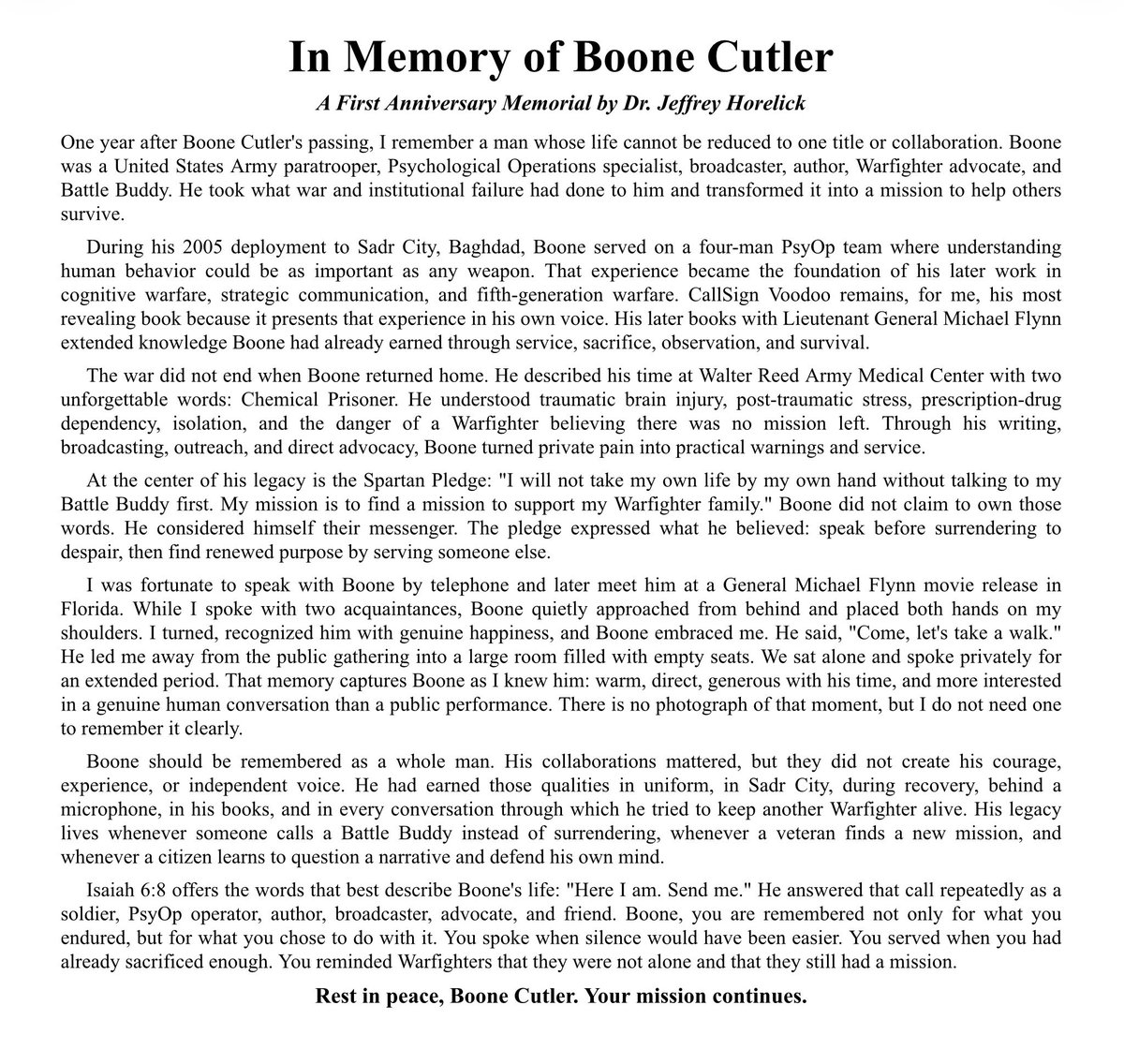 DrJeffHorelick's tweet photo. Tomorrow marks one year since Boone Cutler passed away. I still remember the moment I learned that my friend was gone. It was difficult to reconcile his absence with the strength, purpose, and unmistakable presence he carried throughout his life. Over the past year, I have thought often about our conversations, the work he devoted to the Warfighter community, and the private time we shared when we finally met in person.

I wrote the accompanying memorial and created this remembrance poster to honor Boone as the whole man I knew him to be: a soldier, Psychological Operations specialist, author, broadcaster, advocate, and Battle Buddy. He endured war, injury, institutional failure, and recovery, yet transformed those experiences into a mission to protect others, expose difficult truths, and remind struggling Warfighters that they were never alone.

On the eve of this solemn anniversary, I am reminded that Boone’s earthly life ended, but his mission did not. It continues through the people he taught, the lives he helped preserve, and every person who chooses to answer despair with purpose and service. I remember my friend with gratitude, admiration, and the words that so perfectly reflect his life:

“Here I am. Send me.”
—Isaiah 6:8

@boonecutler @SecWar @realDonaldTrump @GenFlynn