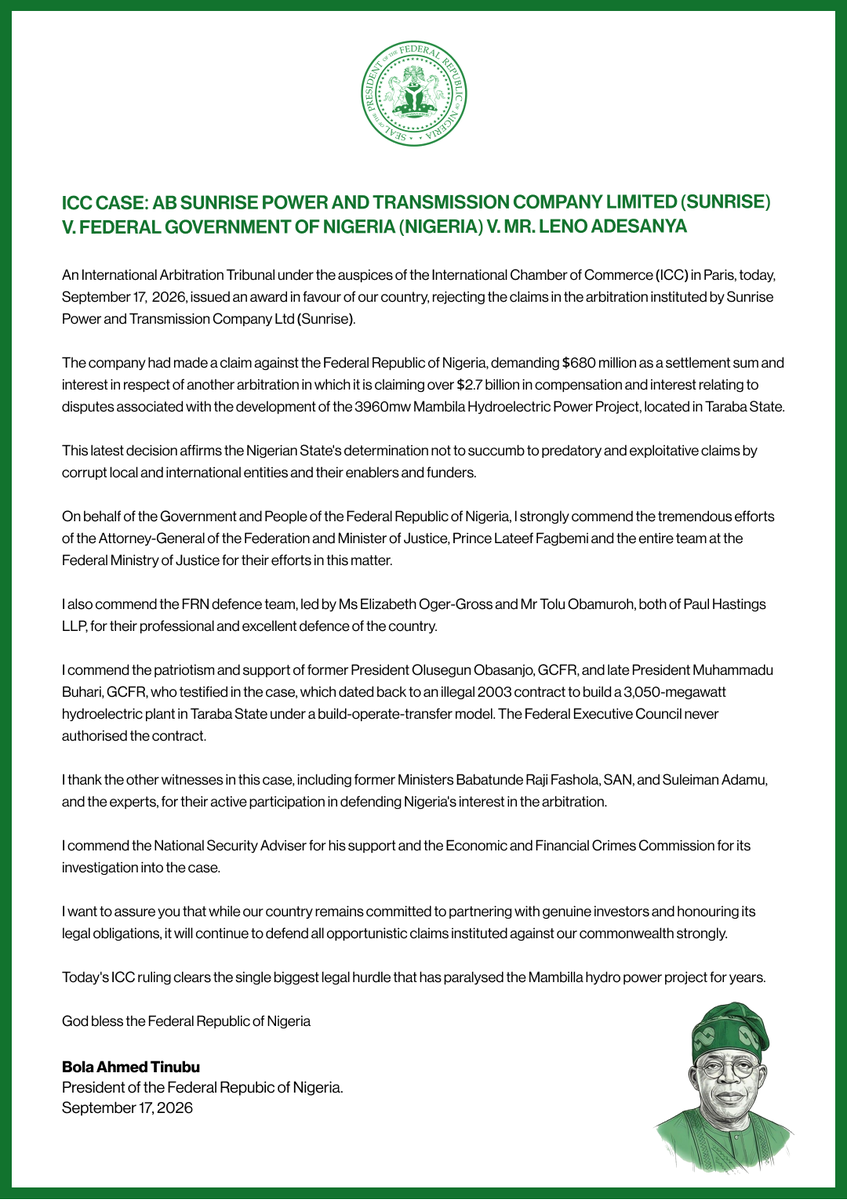 NGRPresident's tweet photo. ICC CASE: AB SUNRISE POWER AND TRANSMISSION COMPANY LIMITED (SUNRISE) V. FEDERAL GOVERNMENT OF NIGERIA (NIGERIA) V. MR. LENO ADESANYA

An International Arbitration Tribunal under the auspices of the International Chamber of Commerce (ICC) in Paris, today, September 17,  2026, issued an award in favour of our country, rejecting the claims in the arbitration instituted by Sunrise Power and Transmission Company Ltd (Sunrise).

The company had made a claim against the Federal Republic of Nigeria, demanding $680 million as a settlement sum and interest in respect of another arbitration in which it is claiming over $2.7 billion in compensation and interest relating to disputes associated with the development of the 3960mw Mambila Hydroelectric Power Project, located in Taraba State.

This latest decision affirms the Nigerian State's determination not to succumb to predatory and exploitative claims by corrupt local and international entities and their enablers and funders.

On behalf of the Government and People of the Federal Republic of Nigeria, I strongly commend the tremendous efforts of the Attorney-General of the Federation and Minister of Justice, Prince Lateef Fagbemi and the entire team at the Federal Ministry of Justice for their efforts in this matter.

I also commend the FRN defence team, led by Ms Elizabeth Oger-Gross and Mr Tolu Obamuroh, both of Paul Hastings LLP, for their professional and excellent defence of the country.

I commend the patriotism and support of former President Olusegun Obasanjo, GCFR, and late President Muhammadu Buhari, GCFR, who testified in the case, which dated back to an illegal 2003 contract to build a 3,050-megawatt hydroelectric plant in Taraba State under a build-operate-transfer model. The Federal Executive Council never authorised the contract.

I thank the other witnesses in this case, including former Ministers Babatunde Raji Fashola, SAN, and Suleiman Adamu, and the experts, for their active participation in defending Nigeria's interest in the arbitration.

I commend the National Security Adviser for his support and the Economic and Financial Crimes Commission for its investigation into the case.

I want to assure you that while our country remains committed to partnering with genuine investors and honouring its legal obligations, it will continue to defend all opportunistic claims instituted against our commonwealth strongly.

Today's ICC ruling clears the single biggest legal hurdle that has paralysed the Mambilla hydro power project for years.

God bless the Federal Republic of Nigeria.

@officialABAT 

PRESIDENT BOLA AHMED TINUBU,
September 17, 2026