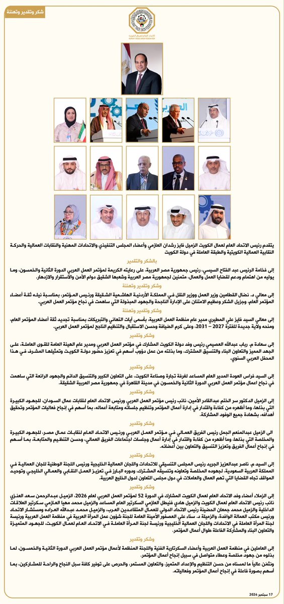 KTUF_KUWAIT's tweet photo. شكر وتقدير |
يتقدم رئيس الاتحاد العام لعمال الكويت
فايز رشدان العازمي
وأعضاء المجلس التنفيذي
والاتحادات المهنية
والنقابات العمالية
والحركة النقابية العمالية الكويتية
والطبقة العاملة
في دولة الكويت
بالشكر والتقدير
إلى فخامة الرئيس
عبد الفتاح السيسي
رئيس جمهورية مصر العربية

وشكر وتقدير وتهنئة
إلى معالي د. نضال القطامين
وزير العمل ووزير النقل
في المملكة الأردنية الهاشمية
ورئيس المؤتمر

وشكر وتقدير وتهنئة
إلى معالي السيد
فايز علي المطيري
مدير عام منظمة
العمل العربية

وشكر وتقدير
إلى سعادة
م. رباب عبدالله العصيمي
رئيس وفد دولة الكويت
ومدير عام الهيئة
العامة للقوى العاملة

وشكر وتقدير
إلى السيد
فراس العودة
المدير العام المساعد
لغرفة تجارة وصناعة الكويت

وشكر وتقدير
إلى الدكتور
سر الختم عبدالقادر الأمين
نائب رئيس مؤتمر
ورئيس الاتحاد العام
لنقابات عمال السودان

وشكر وتقدير
الى السيد
عبدالمنعم الجمل
رئيس الفريق العمالي
ورئيس الاتحاد العام
لنقابات عمال مصر

وشكر وتقدير
إلى السيد
م. ناصر عبدالعزيز الجريد
رئيس المجلس التنسيقي
للاتحادات واللجان
العمالية الخليجية
ورئيس اللجنة الوطنية
للجان العمالية في
المملكة العربية السعودية

وشكر وتقدير
إلى الزملاء أعضاء
وفد الاتحاد العام
لعمال الكويت المشارك
في الدورة 52
لمؤتمر العمل العربي
لعام 2026

وشكر وتقدير
إلى العاملين في
منظمة العمل العربية
وأعضاء السكرتارية الفنية
واللجنة المنظمة لأعمال
مؤتمر العمل العربي
الدورة الثانية والخمسون
17 سبتمبر 2026