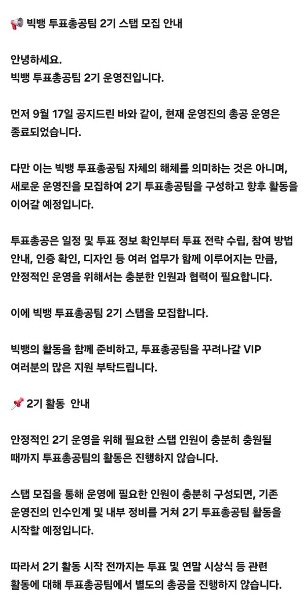 _voteinpeace's tweet photo. 📢 빅뱅 투표총공팀 2기 스탭 모집 안내

안녕하세요.
빅뱅 투표총공팀 2기 운영진입니다.

먼저 9월 17일 공지드린 바와 같이, 현재 운영진의 총공 운영은 종료되었습니다.

다만 이는 빅뱅 투표총공팀 자체의 해체를 의미하는 것은 아니며, 새로운 운영진을 모집하여 2기 투표총공팀을 구성하고 향후 활동을 이어갈 예정입니다.

투표총공은 일정 및 투표 정보 확인부터 투표 전략 수립, 참여 방법 안내, 인증 확인, 디자인 등 여러 업무가 함께 이루어지는 만큼, 안정적인 운영을 위해서는 충분한 인원과 협력이 필요합니다.

이에 빅뱅 투표총공팀 2기 스탭을 모집합니다.

빅뱅의 활동을 함께 준비하고, 투표총공팀을 꾸려나갈 VIP 여러분의 많은 지원 부탁드립니다.

📌 2기 활동  안내

안정적인 2기 운영을 위해 필요한 스탭 인원이 충분히 충원될 때까지 투표총공팀의 활동은 진행하지 않습니다.

스탭 모집을 통해 운영에 필요한 인원이 충분히 구성되면, 기존 운영진의 인수인계 및 내부 정비를 거쳐 2기 투표총공팀 활동을 시작할 예정입니다.

따라서 2기 활동 시작 전까지는 투표 및 연말 시��식 등 관련 활동에 대해 투표총공팀에서 별도의 총공을 진행하지 않습니다.

📌 2기 스탭 모집 기준

[필수 조건]

1. 2026년 기준 성인 (07년생 이상)
 • 미성년자의 경우 지원에 별도의 제한은 없으나, 활동과 관련하여 추가 확인 사항이 필요할 수 있습니다.
2. 빅뱅 비스테이지 멤버십 보유자
3.  BiiiG 투표 인증
 • BiiiG 활동 관련 투표라면 종류와 관계없이 인정
4. BiiiG 음원 다운로드 인증

[선택 사항] 아래 항목 중 2개 이상

1. 투표총공팀 모금내역 인증
2. SNS 팬계정 운영 인증
 •   Instagram, X, Threads 등 본인이 운영하는 계정
3. 빅뱅 앨범 구매 인증
 •  앨범 실물 사진 또는 구매 내역
4. 뱅봉 구매 인증
 • 응원봉 실물 사진 또는 구매 내역
 • 기수 관계없이 인정
5. 빅뱅 콘서트 예매 인증
 •  실물 티켓 사진 또는 예매 내역
6. 지드래곤 / 태양 / 대성 비���테이지 멤버십 3개 가입 여부

📌 모집 분야

✔ 투표 총괄팀
✔ 디자인팀
✔ SNS 관리팀
✔ 개발팀

📌 모집 기간

 •  인원 충원 시까지 상시 모집

📌 모집 방법

 •  카카오톡 문의
https://t.co/cuDToNbtiM