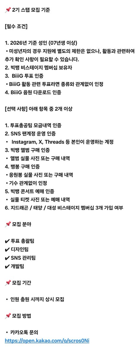 _voteinpeace's tweet photo. 📢 빅뱅 투표총공팀 2기 스탭 모집 안내

안녕하세요.
빅뱅 투표총공팀 2기 운영진입니다.

먼저 9월 17일 공지드린 바와 같이, 현재 운영진의 총공 운영은 종료되었습니다.

다만 이는 빅뱅 투표총공팀 자체의 해체를 의미하는 것은 아니며, 새로운 운영진을 모집하여 2기 투표총공팀을 구성하고 향후 활동을 이어갈 예정입니다.

투표총공은 일정 및 투표 정보 확인부터 투표 전략 수립, 참여 방법 안내, 인증 확인, 디자인 등 여러 업무가 함께 이루어지는 만큼, 안정적인 운영을 위해서는 충분한 인원과 협력이 필요합니다.

이에 빅뱅 투표총공팀 2기 스탭을 모집합니다.

빅뱅의 활동을 함께 준비하고, 투표총공팀을 꾸려나갈 VIP 여러분의 많은 지원 부탁드립니다.

📌 2기 활동  안내

안정적인 2기 운영을 위해 필요한 스탭 인원이 충분히 충원될 때까지 투표총공팀의 활동은 진행하지 않습니다.

스탭 모집을 통해 운영에 필요한 인원이 충분히 구성되면, 기존 운영진의 인수인계 및 내부 정비를 거쳐 2기 투표총공팀 활동을 시작할 예정입니다.

따라서 2기 활동 시작 전까지는 투표 및 연말 시��식 등 관련 활동에 대해 투표총공팀에서 별도의 총공을 진행하지 않습니다.

📌 2기 스탭 모집 기준

[필수 조건]

1. 2026년 기준 성인 (07년생 이상)
 • 미성년자의 경우 지원에 별도의 제한은 없으나, 활동과 관련하여 추가 확인 사항이 필요할 수 있습니다.
2. 빅뱅 비스테이지 멤버십 보유자
3.  BiiiG 투표 인증
 • BiiiG 활동 관련 투표라면 종류와 관계없이 인정
4. BiiiG 음원 다운로드 인증

[선택 사항] 아래 항목 중 2개 이상

1. 투표총공팀 모금내역 인증
2. SNS 팬계정 운영 인증
 •   Instagram, X, Threads 등 본인이 운영하는 계정
3. 빅뱅 앨범 구매 인증
 •  앨범 실물 사진 또는 구매 내역
4. 뱅봉 구매 인증
 • 응원봉 실물 사진 또는 구매 내역
 • 기수 관계없이 인정
5. 빅뱅 콘서트 예매 인증
 •  실물 티켓 사진 또는 예매 내역
6. 지드래곤 / 태양 / 대성 비���테이지 멤버십 3개 가입 여부

📌 모집 분야

✔ 투표 총괄팀
✔ 디자인팀
✔ SNS 관리팀
✔ 개발팀

📌 모집 기간

 •  인원 충원 시까지 상시 모집

📌 모집 방법

 •  카카오톡 문의
https://t.co/cuDToNbtiM