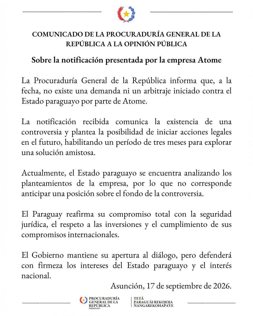 PGRParaguay's tweet photo. COMUNICADO DE LA PROCURADURÍA GENERAL DE LA REPÚBLICA A LA OPINIÓN PÚBLICA

Sobre la notificación presentada por la empresa Atome

La Procuraduría General de la República informa que, a la fecha, no existe una demanda ni un arbitraje iniciado contra el Estado paraguayo por parte de Atome.

La notificación recibida comunica la existencia de una controversia y plantea la posibilidad de iniciar acciones legales en el futuro, habilitando un período de tres meses para explorar una solución amistosa.

Actualmente, el Estado paraguayo se encuentra analizando los planteamientos de la empresa, por lo que no corresponde anticipar una posición sobre el fondo de la controversia.

El Paraguay reafirma su compromiso total con la seguridad jurídica, el respeto a las inversiones y el cumplimiento de sus compromisos internacionales.

El Gobierno mantiene su apertura al diálogo, pero defenderá con firmeza los intereses del Estado paraguayo y el interés nacional.

Procuraduría General de la República
Asunción, 17 de septiembre de 2026.

🔗 https://t.co/Qg8ENChTGk