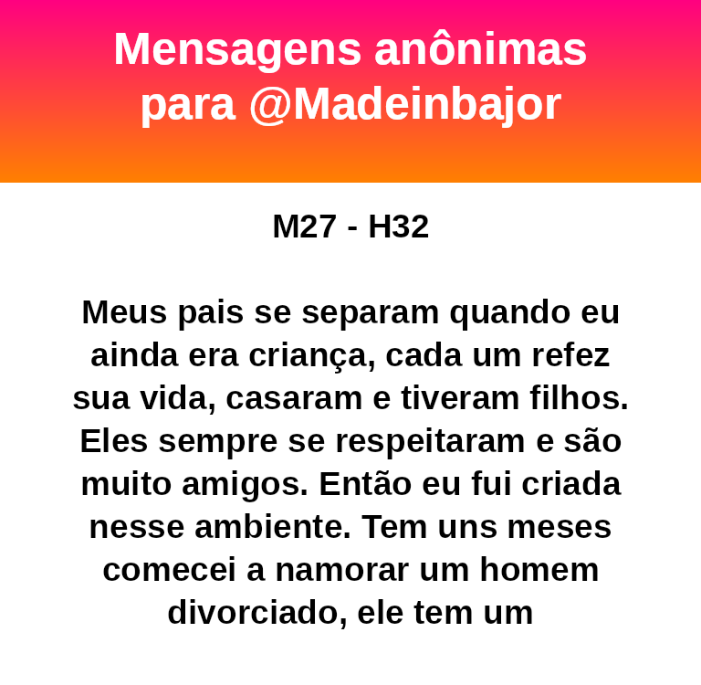 M27 - H32
Meus pais se separam quando eu ainda era criança, cada um refez sua vida, casaram e tiveram filhos. Eles sempre se respeitaram e são muito amigos. Então eu fui criada nesse ambiente. Tem uns meses comecei a namorar um homem divorciado, ele tem um filho
