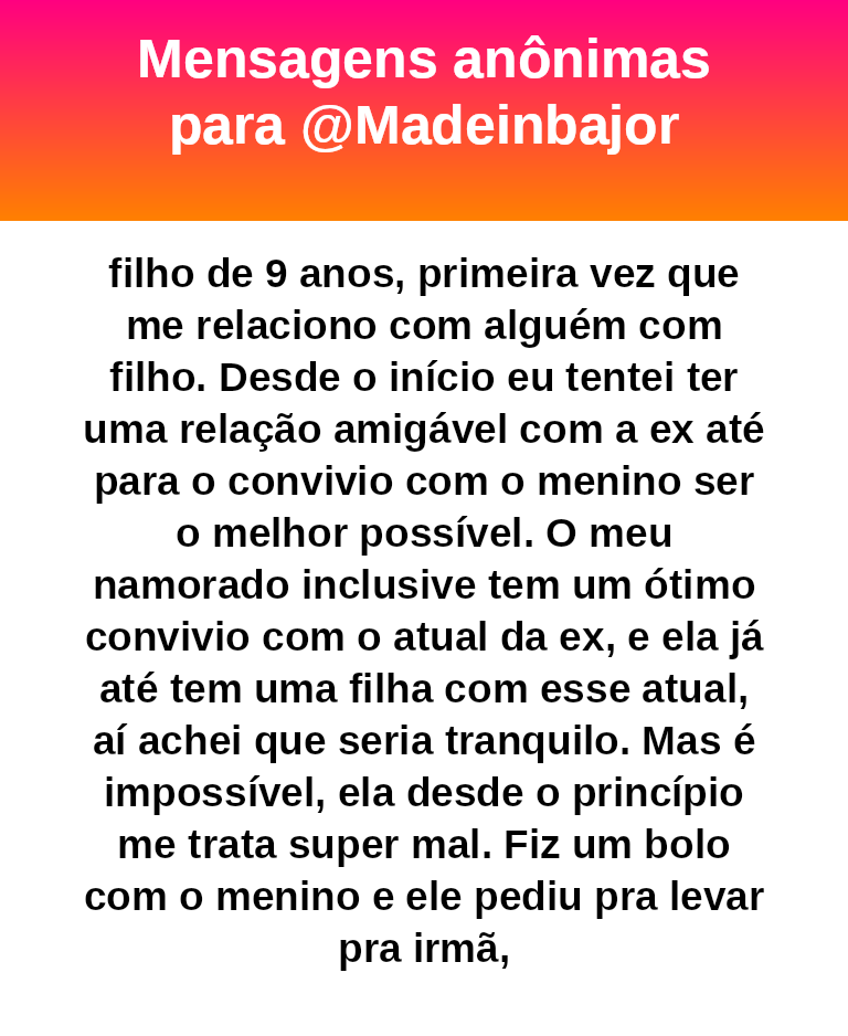 de 9 anos, primeira vez que me relaciono com alguém com filho. Desde o início eu tentei ter uma relação amigável com a ex até para o convivio com o menino ser o melhor possível. O meu namorado inclusive tem um ótimo convivio com o atual da ex, e ela já até tem uma filha com esse atual, aí achei que seria tranquilo. Mas é impossível, ela desde o princípio me trata super mal. Fiz um bolo com o menino e ele pediu pra levar pra irmã,