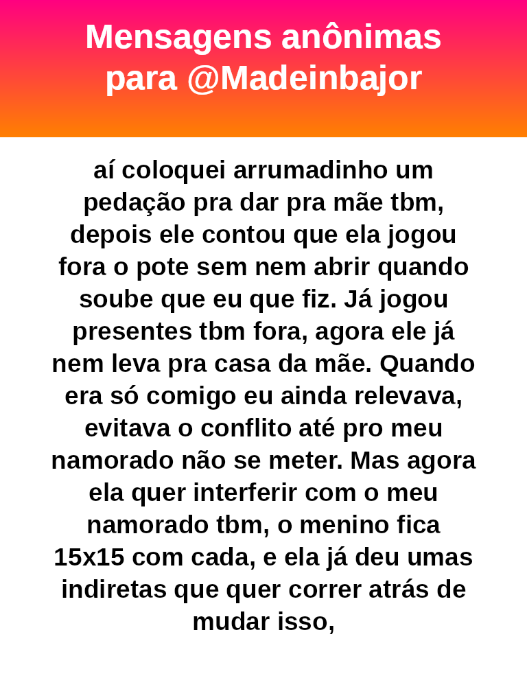 aí coloquei arrumadinho um pedação pra dar pra mãe tbm, depois ele contou que ela jogou fora o pote sem nem abrir quando soube que eu que fiz. Já jogou presentes tbm fora, agora ele já nem leva pra casa da mãe. Quando era só comigo eu ainda relevava, evitava o conflito até pro meu namorado não se meter. Mas agora ela quer interferir com o meu namorado tbm, o menino fica 15x15 com cada, e ela já deu umas indiretas que quer correr atrás de mudar