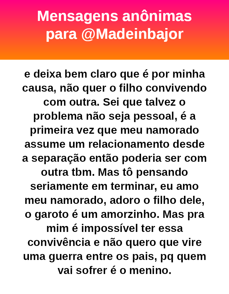 isso, e deixa bem claro que é por minha causa, não quer o filho convivendo com outra. Sei que talvez o problema não seja pessoal, é a primeira vez que meu namorado assume um relacionamento desde a separação então poderia ser com outra tbm. Mas tô pensando seriamente em terminar, eu amo meu namorado, adoro o filho dele, o garoto é um amorzinho. Mas pra mim é impossível ter essa convivência e não quero que vire uma guerra entre os pais, pq quem vai sofrer é o menino.