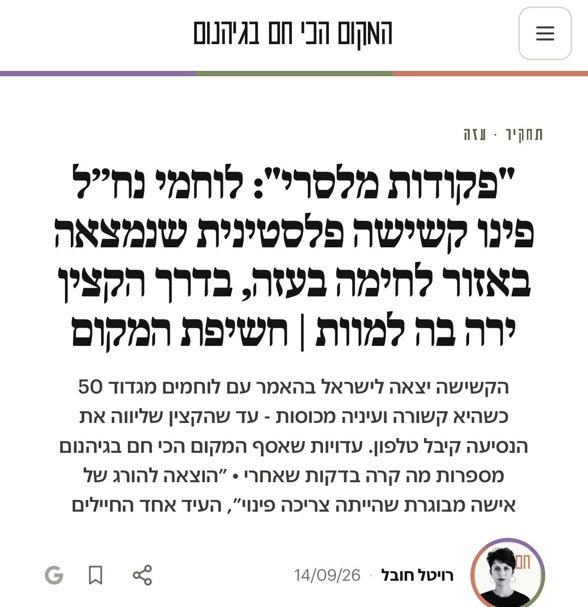 IhabHassane's tweet photo. An investigation by the Israeli outlet HaMakom (המקום הכי חם בגיהנום) reports that soldiers from the Nahal Brigade’s 50th Battalion found an elderly Palestinian woman in a combat zone in Gaza and decided to evacuate her.

She was bound and blindfolded and placed in a military vehicle with three soldiers. According to testimony collected by HaMakom, the officer accompanying her received a phone call, stopped the vehicle, took the elderly woman out, and shot her dead.

One soldier described it as “the execution of an elderly woman who was supposed to be evacuated.”