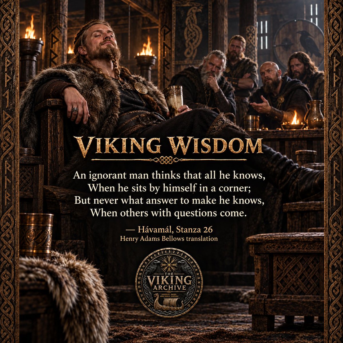 VikingArchive's tweet photo. VIKING WISDOM

“An ignorant man thinks that all he knows,
When he sits by himself in a corner;
But never what answer to make he knows,
When others with questions come.”

— Hávamál, Stanza 26
Henry Adams Bellows translation

The Hávamál warns us about the false confidence that can grow when our knowledge is never questioned.

When a person remains alone with his own opinions, it is easy for him to believe that he understands everything. Without anyone challenging his ideas, limited knowledge may begin to feel like complete wisdom.

But knowledge is truly tested when we must explain what we believe, respond to difficult questions, and listen to people whose understanding may be greater than our own. It is often during such moments that the limits of our knowledge become clear.

True wisdom is not having an answer for everything. It is having the humility to admit when we do not know, the patience to listen, and the willingness to continue learning.

The foolish person protects his pride by pretending to know everything. The wise person recognizes that there will always be more to understand.

When someone questions what you believe, do you listen with an open mind—or immediately defend what you think you know?