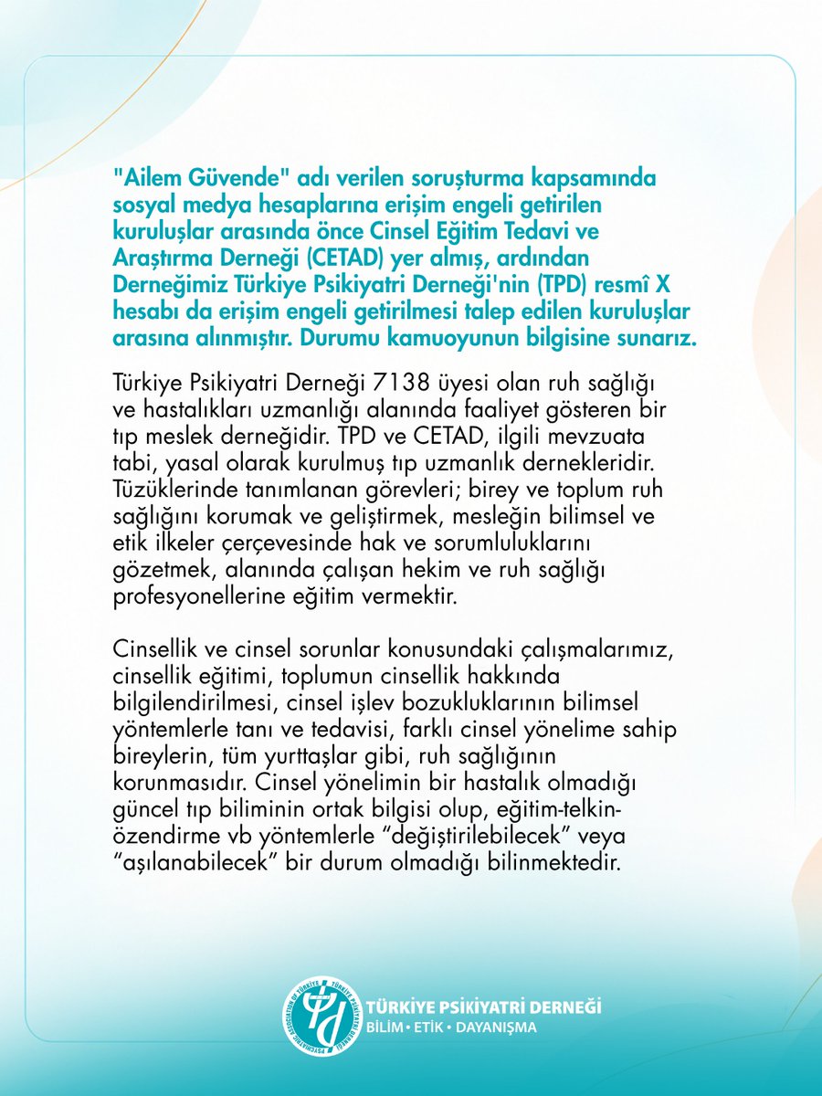 PsikiyatriDer's tweet photo. "Ailem Güvende" adı verilen soruşturma kapsamında sosyal medya hesaplarına erişim engeli getirilen kuruluşlar arasında önce Cinsel Eğitim Tedavi ve Araştırma Derneği (CETAD) yer almış, ardından Derneğimiz Türkiye Psikiyatri Derneği'nin (TPD) resmî X hesabı da erişim engeli getirilmesi talep edilen kuruluşlar arasına alınmıştır. Durumu kamuoyunun bilgisine sunarız.

Türkiye Psikiyatri Derneği 7138 üyesi olan ruh sağlığı ve hastalıkları uzmanlığı alanında faaliyet gösteren bir tıp meslek derneğidir. TPD ve CETAD, ilgili mevzuata tabi, yasal olarak kurulmuş tıp uzmanlık dernekleridir. Tüzüklerinde tanımlanan görevleri; birey ve toplum ruh sağlığını korumak ve geliştirmek, mesleğin bilimsel ve etik ilkeler çerçevesinde hak ve sorumluluklarını gözetmek, alanında çalışan hekim ve ruh sağlığı profesyonellerine eğitim vermektir.

Cinsellik ve cinsel sorunlar konusundaki çalışmalarımız, cinsellik eğitimi, toplumun cinsellik hakkında bilgilendirilmesi, cinsel işlev bozukluklarının bilimsel yöntemlerle tanı ve tedavisi, farklı cinsel yönelime sahip bireylerin, tüm yurttaşlar gibi, ruh sağlığının korunmasıdır. Cinsel yönelimin bir hastalık olmadığı güncel tıp biliminin ortak bilgisi olup, eğitim-telkin-özendirme vb yöntemlerle “değiştirilebilecek” veya “aşılanabilecek” bir durum olmadığı bilinmektedir.

Bu tür kısıtlamalar yalnızca meslek örgütlerinin değil, hekimlerin bilimsel bilgiyi paylaşma ve topluma doğru sağlık bilgisi ulaştırma imkânını da sınırlamakta; bireylerin sağlık hizmetine erişiminde tereddüt yaşamasına yol açarak kamu sağlığı açısından risk oluşturmaktadır. Nitekim aynı süreçte, HIV ile yaşayan bireylerin haklarını ve sağlığa erişimini savunan dernekler de benzer şekilde hedef alınmıştır.

Sağlığa erişim, ayrımcılığa uğramaksızın tıbbi bilgiye ulaşabilme, herkes için anayasal bir haktır. Meslek örgütlerimizin bilimsel faaliyetlerine yönelik erişim engellerinin gözden geçirilmesini ilgili makamların dikkatine sunarız.

Türkiye Psikiyatri Derneği
