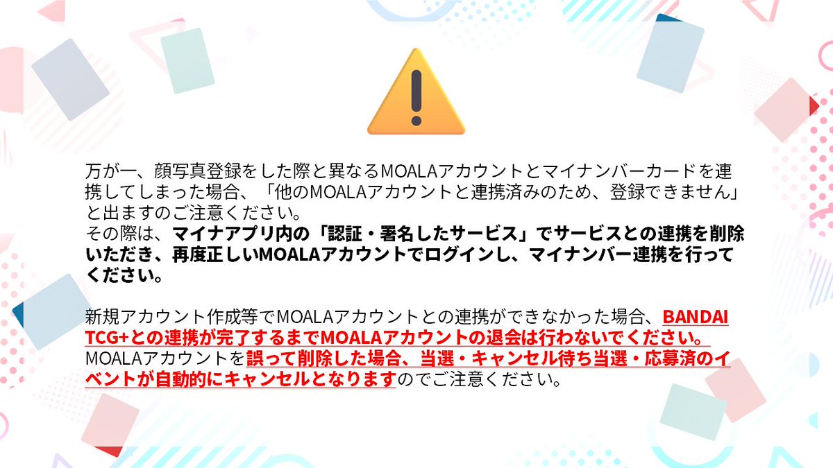 official_BCG_JP's tweet photo. BANDAI TCG+のマイナンバーカードの認証方法についてお問合せを多数いただきましたので、詳細な手順をご案内いたします。

■連携の手順について
・事前の準備
①「マイナアプリ」をインストールし、ご自身のマイナンバーカードをご用意ください
②ストアにて「BANDAI TCG＋」アプリをアップデートします
※アップデートが完了するとプロフィール上に「マイナンバーカード認証」の項目が追加されます

・連携作業
①「BANDAI TCG＋」アプリを起動し、下部メニューより、その他＞プロフィール＞「マイナンバーカード認証」認証するボタンを押します
②ポップアップ画面を挟んで、「MOALA」のログインページに移動します
④「BANDAI TCG＋」で顔写真登録を行ったアカウントへのログインします
　※顔写真登録を行っていない方は新規で登録をお願いいたします
※顔写真登録がお済の方は必ずアカウントがございますので、新規アカウント登録を行わないようご注意ください
⑤マイナアプリ上でマイナンバーカードと連携を行ってください
⑥その他＞プロフィール＞「マイナンバーカード認証」のアイコンが認証済みになっていれば完了です

万が一、顔写真登録をした際と異なるMOALAアカウントとマイナンバーカードを連携してしまった場合、「他のMOALAアカウントと連携済みのため、登録できません」と出ますのご注意ください。
その際は、マイナアプリ内の「認証・署名したサービス」でサービスとの連携を削除いただき、再度正しいMOALAアカウントでログインし、マイナンバー連携を行ってください。

MOALAアカウントを誤って削除した場合、当選・キャンセル待ち当選・応募済のイベントがキャンセルとなりますのでご注意ください。
誤まった操作による影響範囲は現在調査を行っております。