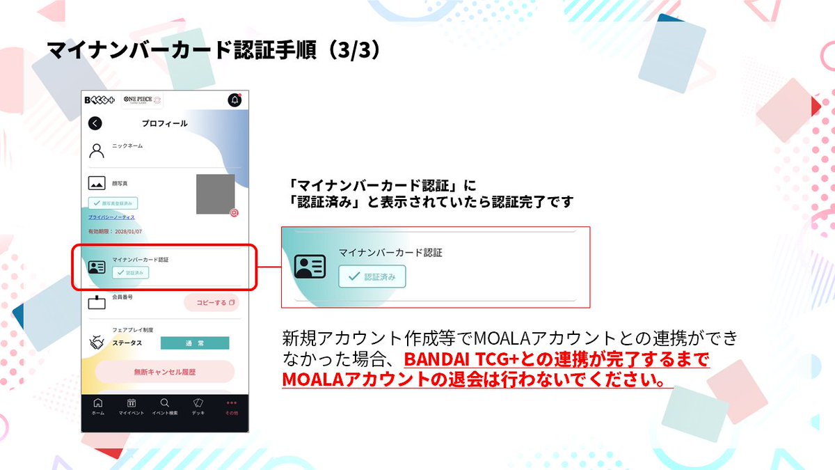 official_BCG_JP's tweet photo. BANDAI TCG+のマイナンバーカードの認証方法についてお問合せを多数いただきましたので、詳細な手順をご案内いたします。

■連携の手順について
・事前の準備
①「マイナアプリ」をインストールし、ご自身のマイナンバーカードをご用意ください
②ストアにて「BANDAI TCG＋」アプリをアップデートします
※アップデートが完了するとプロフィール上に「マイナンバーカード認証」の項目が追加されます

・連携作業
①「BANDAI TCG＋」アプリを起動し、下部メニューより、その他＞プロフィール＞「マイナンバーカード認証」認証するボタンを押します
②ポップアップ画面を挟んで、「MOALA」のログインページに移動します
④「BANDAI TCG＋」で顔写真登録を行ったアカウントへのログインします
　※顔写真登録を行っていない方は新規で登録をお願いいたします
※顔写真登録がお済の方は必ずアカウントがございますので、新規アカウント登録を行わないようご注意ください
⑤マイナアプリ上でマイナンバーカードと連携を行ってください
⑥その他＞プロフィール＞「マイナンバーカード認証」のアイコンが認証済みになっていれば完了です

万が一、顔写真登録をした際と異なるMOALAアカウントとマイナンバーカードを連携してしまった場合、「他のMOALAアカウントと連携済みのため、登録できません」と出ますのご注意ください。
その際は、マイナアプリ内の「認証・署名したサービス」でサービスとの連携を削除いただき、再度正しいMOALAアカウントでログインし、マイナンバー連携を行ってください。

MOALAアカウントを誤って削除した場合、当選・キャンセル待ち当選・応募済のイベントがキャンセルとなりますのでご注意ください。
誤まった操作による影響範囲は現在調査を行っております。