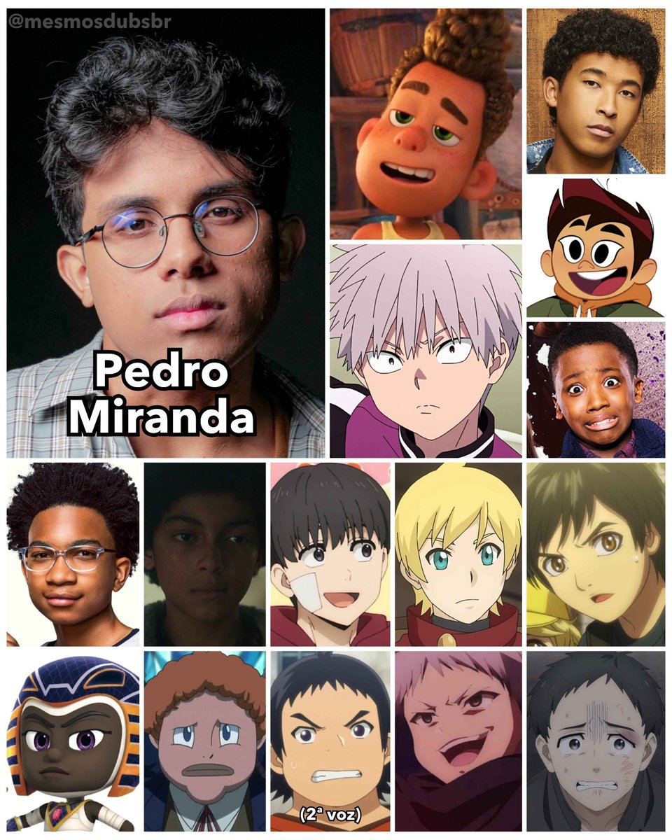 Foto do ator, dublador e cantor brasileiro Pedro Miranda, e alguns de seus trabalhos em dublagem:
- Alberto Scorfano (Luca)
- Shiki Tademaru (Kemono Jihen)
- Jet (High School Musical: A Série: O Musical)
- Darryl McGee (Molly McGee e o Fantasma)
- Owen Blatt (Deixa Rolar)
- DJ (Doze é Demais)
- Gaspar Badun com 12 anos (Cruella)
- Yūri Kakiuchi (Wind Breaker)
- McCool Shay (Re:Monster)
- Ichiyo Shimamura criança (Tojima Wants to Be a Kamen Rider)
- Faraó Boy (PJ Masks: Heróis de Pijama)
- Richard Buchanan / Hoteye criança (Fairy Tail)
- Ademi (Banished from the Hero's Party, I Decided to Live a Quiet Life in the Countryside; 2ª voz)
- Zabro Gaze (The Misfit of Demon King Academy)
- Naohiro Sasaki (Wind Breaker)