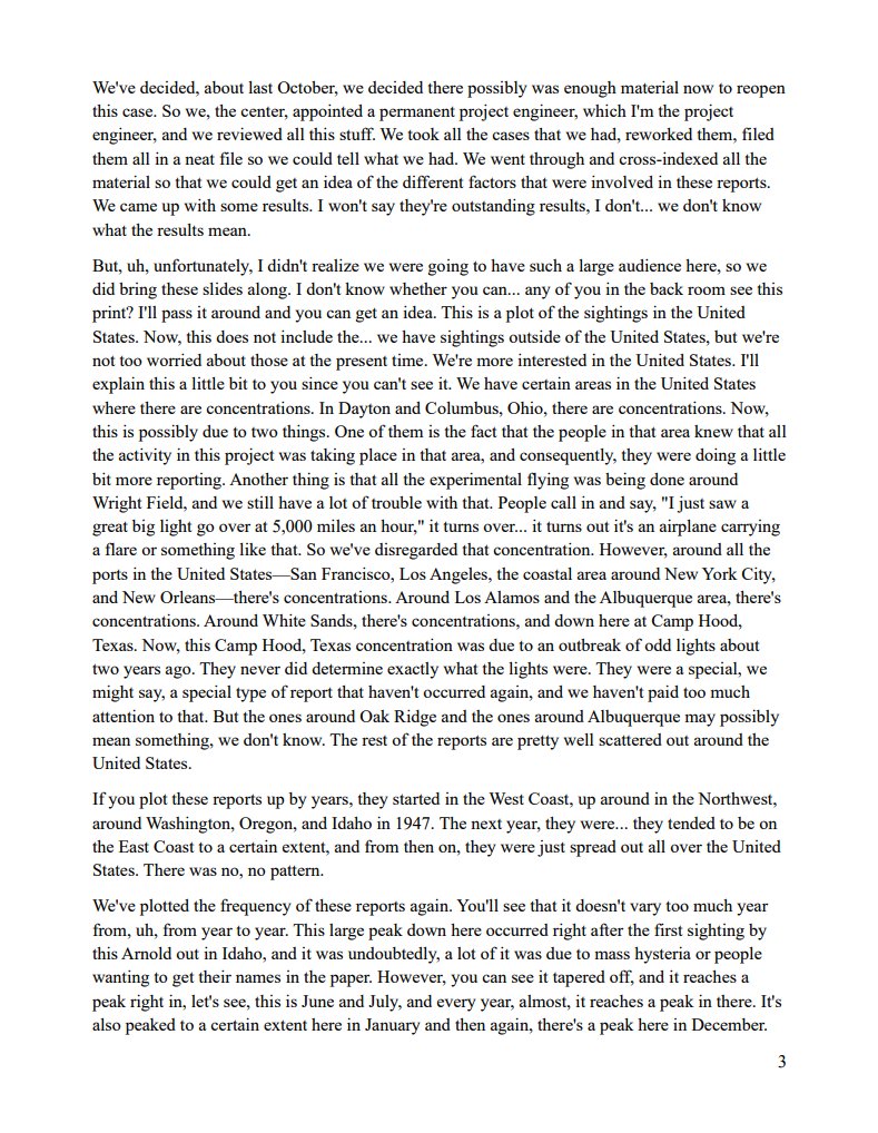 InterstellarUAP's tweet photo. Full 1952 Washington Flyover 'Flying Saucer Talk' Transcript - Captain Edward J Ruppelt - 1952 🇺🇸🛸👽

“We’ve gone through these reports and come up with the fact that about 20% are very good reports offered by very reliable people and are just absolutely no conclusions can be drawn.”

In a newly released official transcript of his Boston presentation, the Air Force officer who later ran Project Blue Book laid out what the service actually knew after reviewing about 800 cases.

Only about 2% were hoaxes or “psychopathological” reports. Mass hysteria, he said, no longer held. Newspapers had stopped playing the subject up for years, “and still the reports continue to come in.” The remaining unexplained cases came from military personnel, airline pilots, tower operators, balloon crews, scientists, and engineers.

Ruppelt said disc or spherical objects were “always silent” and “usually highly maneuverable.” That silence mattered: “we have no knowledge of any type of power plant that would be completely silent.” Radar detections indicated unconfirmed air speeds between 1,000 and 3,500 miles per hour.

Sightings clustered around sensitive sites, including Los Alamos, Albuquerque, and Oak Ridge. Concentrations also appeared near ports and other military areas. He stressed the Air Force had found no conclusive evidence of nature or origin, and that the country needed systematic physical data collection, including planned methods such as diffraction grating photography and radar scope synchronization.

He was blunt about sources. Airline pilots, he said, often would not report what they saw. One told him that if a V-2 flew wingtip to wingtip over Spokane, “he wouldn’t tell anybody about it.”

The presentation is a primary source record of how the Air Force framed the problem in 1952: not as settled folklore, but as a body of unexplained reports from qualified observers that still required better instruments and better data.