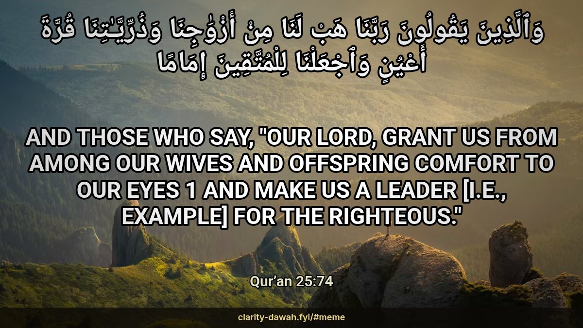 momin65's tweet photo. وَٱلَّذِينَ يَقُولُونَ رَبَّنَا هَبْ لَنَا مِنْ أَزْوَٰجِنَا وَذُرِّيَّـٰتِنَا قُرَّةَ أَعْيُنٍ وَٱجْعَلْنَا لِلْمُتَّقِينَ إِمَامًا

And those who say, "Our Lord, grant us from among our wives and offspring comfort to our eyes 1 and make us a leader [i.e., example] for the righteous."

Qur’an 25:74