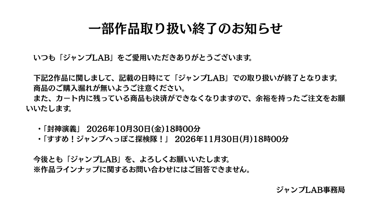 jumplab_info's tweet photo. いつもジャンプLABをご愛用いただきありがとうございます。
この度、下記2作品の取り扱いがまもなく終了となります。

封神演義：10/30(金)18時
すすめ！ジャンプへっぽこ探検隊！：11/30(月)18時

終了後はカート内の決済もできなくなりますので、気になっていた方は、今のうちにお買い逃しなく💨 https://t.co/k6on700OBo