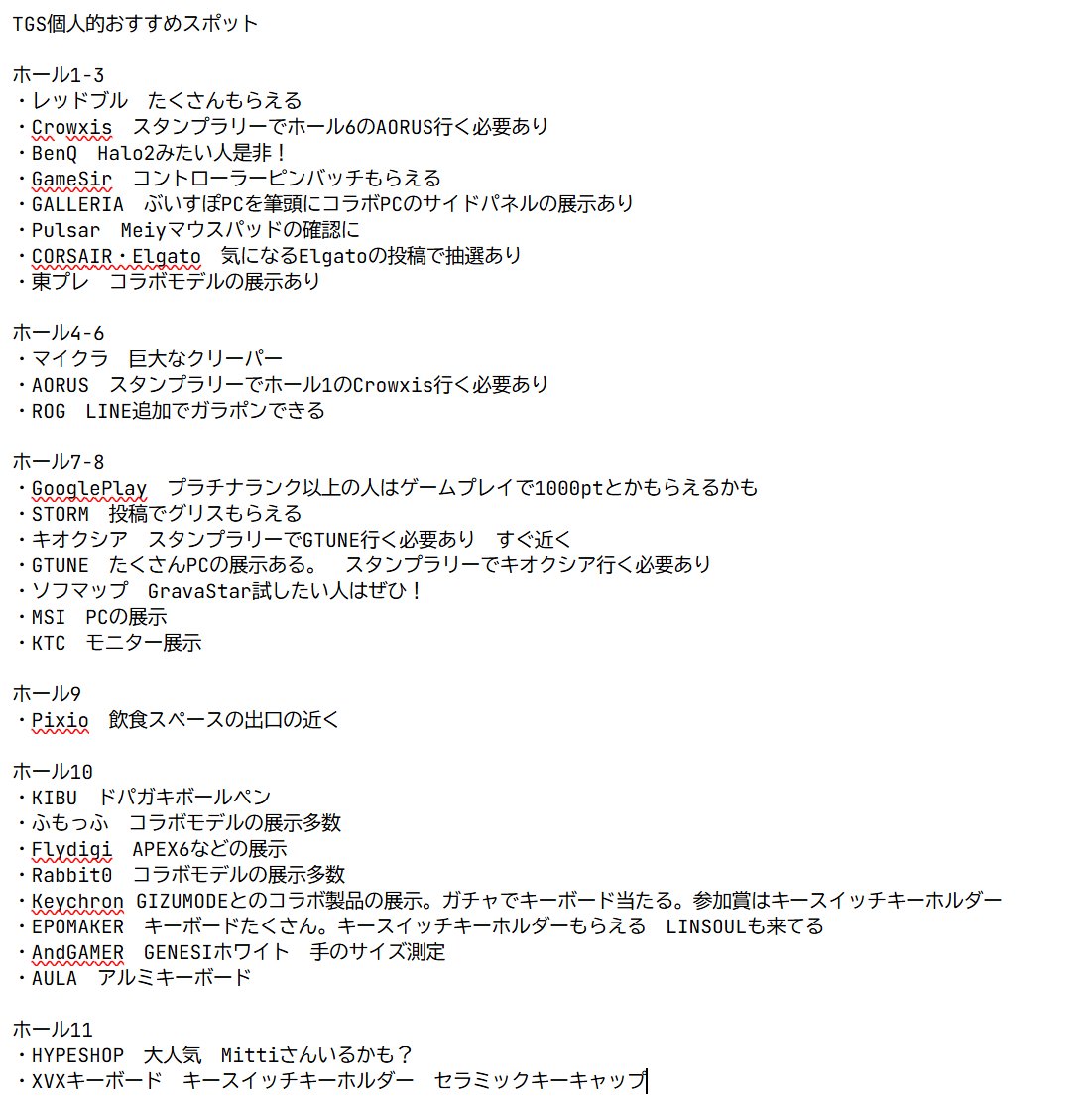 xyzack271's tweet photo. TGS個人的おすすめスポットまとめてみました！
一般デーで参加される方よかったら参考にしてください！
他にもこれ良かったよとかあったら教えて��ださい
追加します

ホール1-3
・レッドブル　たくさんもらえる
・Crowxis　スタンプラリーでホール6のAORUS行く必要あり
・BenQ　Halo2見たい人是非！最新モニターの展示
・GameSir　コントローラーピンバッチもらえる
・GALLERIA　ぶいすぽPCなどコラボPCのサイドパネルの展示あり
・Pulsar　Meiyマウスパッド展示
・CORSAIR・Elgato　気になるElgatoの投稿で抽選あり
・東プレ　コラボモデルの展示あり

ホール4-6
・マイクラ　巨大なクリーパー　ダンジョン2の試遊
・AORUS　スタンプラリーでホール1のCrowxis行く必要あり
・ROG　LINE追加でガラポンできる

ホール7-8
・GooglePlay　プラチナランク以上の人はゲームプレイで1000ptとかもらえるかも
・STORM　投稿でグリスもらえる
・キオクシア　スタンプラリーでGTUNE行く必要あり　すぐ近く
・GTUNE　たくさんPCの展示ある。　スタンプラリーでキオクシア行く必要あり
・ソフマップ　GravaStar試したい人はぜひ！
・MSI　PCの展示
・KTC　モニター展示

ホール9
・Pixio　飲食スペースの出口の近く　

ホール10
・KIBU　ドパガキボールペン
・ふもっふ　コラボモデルの展示多数
・Flydigi　APEX6などの展示
・Rabbit0　コラボモデルの展示多数
・Keychron GIZUMODEとのコラボ製品の展示。ガチャでキーボード当たる。参加賞はキースイッチキーホルダー
・EPOMAKER　キーボードたくさん���キースイッチキーホルダーもらえる　LINSOULも来てる
・AndGAMER　GENESIホワイト　手のサイズ測定
・AULA　アルミキーボード

ホール11
・HYPESHOP　大人気　Mittiさんいるかも？
・XVXキーボード　キースイッチキーホルダー　セラミックキーキャップ