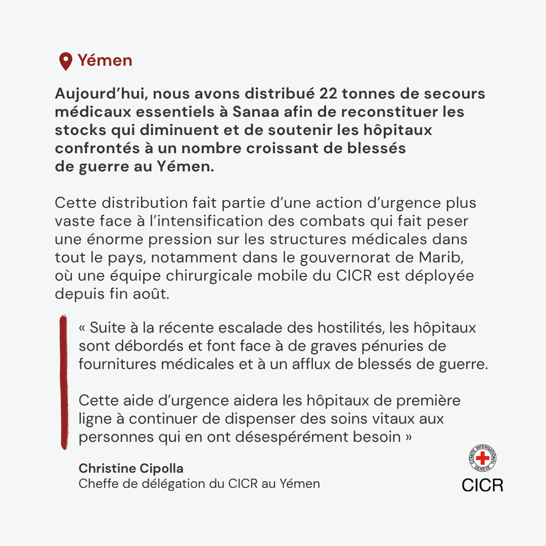 Aujourd\u2019hui, nous avons distribu\u00E9 22 tonnes de secours m\u00E9dicaux essentiels \u00E0 Sanaa afin de reconstituer les stocks qui diminuent et de soutenir les h\u00F4pitaux confront\u00E9s \u00E0 un nombre croissant de bless\u00E9s de guerre au Y\u00E9men. Cette distribution fait partie d\u2019une action d\u2019urgence plus vaste face \u00E0 l\u2019intensification des combats qui fait peser une \u00E9norme pression sur les structures m\u00E9dicales dans tout le pays, notamment dans le gouvernorat de Marib, o\u00F9 une \u00E9quipe chirurgicale mobile du CICR est d\u00E9ploy\u00E9e depuis fin ao\u00FBt.