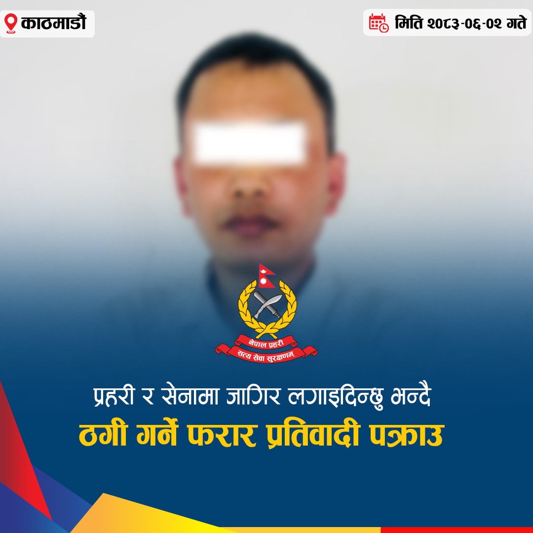 प्रहरी र सेनामा जागिर लगाइदिन्छु भन्दै ठगी गर्ने फरार प्रतिवादी पक्राउ
जिल्ला काठमाडौं, बूढानीलकण्ठ नगरपालिका–८ बाट प्रहरी र नेपाली सेनामा जागिर लगाइदिन्छु भन्दै ठगी गरेको मुद्दामा फरार रहेका एक जना पक्राउ परेका छन ।
पक्राउ पर्नेमा जिल्ला पूर्वी नवलपरासी, देवचुली नगरपालिका–७ घर भई हाल जिल्ला काठमाडौं, बूढानीलकण्ठ नगरपालिका–८ बस्ने ३८ वर्षीय मोहन के.सी. भन्ने राज श्रेष्ठ रहेका छन् ।
उनलाई मिति २०८३।०६।०२ गते पक्राउ गरिएको हो ।
श्रेष्ठविरुद्ध प्रहरी र आर्मीमा जागिर लगाइदिन्छु भन्दै रु. २७ लाख ३० हजार ठगी गरेको सम्बन्धमा इलाका प्रहरी कार्यालय भजनी, कैलालीबाट ठगी मुद्दामा पक्राउ पुर्जी जारी भएको थियो । पक्राउ पुर्जी जारी भएपश्चात् उनी फरार रहेका थिए ।