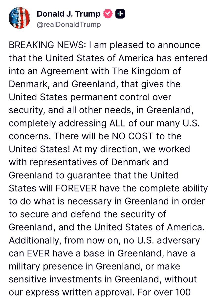 MOSSADil's tweet photo. 🇺🇸 President Trump Truth Social post: 

“BREAKING NEWS: I am pleased to announce that the United States of America has entered into an Agreement with The Kingdom of Denmark, and Greenland, that gives the United States permanent control over security, and all other needs, in Greenland, completely addressing ALL of our many U.S. concerns. There will be NO COST to the United States! At my direction, we worked with representatives of Denmark and Greenland to guarantee that the United States will FOREVER have the complete ability to do what is necessary in Greenland in order to secure and defend the security of Greenland, and the United States of America. Additionally, from now on, no U.S. adversary can EVER have a base in Greenland, have a military presence in Greenland, or make sensitive investments in Greenland, without our express written approval. For over 100 years, Presidents have known the strategic importance of Greenland, but NONE of them were able to do anything about it. I am proud to be the President that permanently and conclusively addressed this very important situation. This is an “Infinite Life” Agreement, there is no end! We are very honored and proud of what has just taken place, and everything agreed to today will be cherished by the American People. We will immediately begin the process of developing a large Military presence in the appropriate part of Greenland, of which there are many. We will work with the people of Greenland in its development and construction. This solution is a great one for the United States of America, Denmark, Greenland, and all of our Allies. We look forward to working with the wonderful people of Denmark and Greenland toward a magnificent future with respect to this large, and highly strategic, parcel of land. We will be very protective of it! This is a dream come true for the United States of America, one that is very important, historic, and special. Thank you for your attention to this matter! President DONALD J. TRUMP”