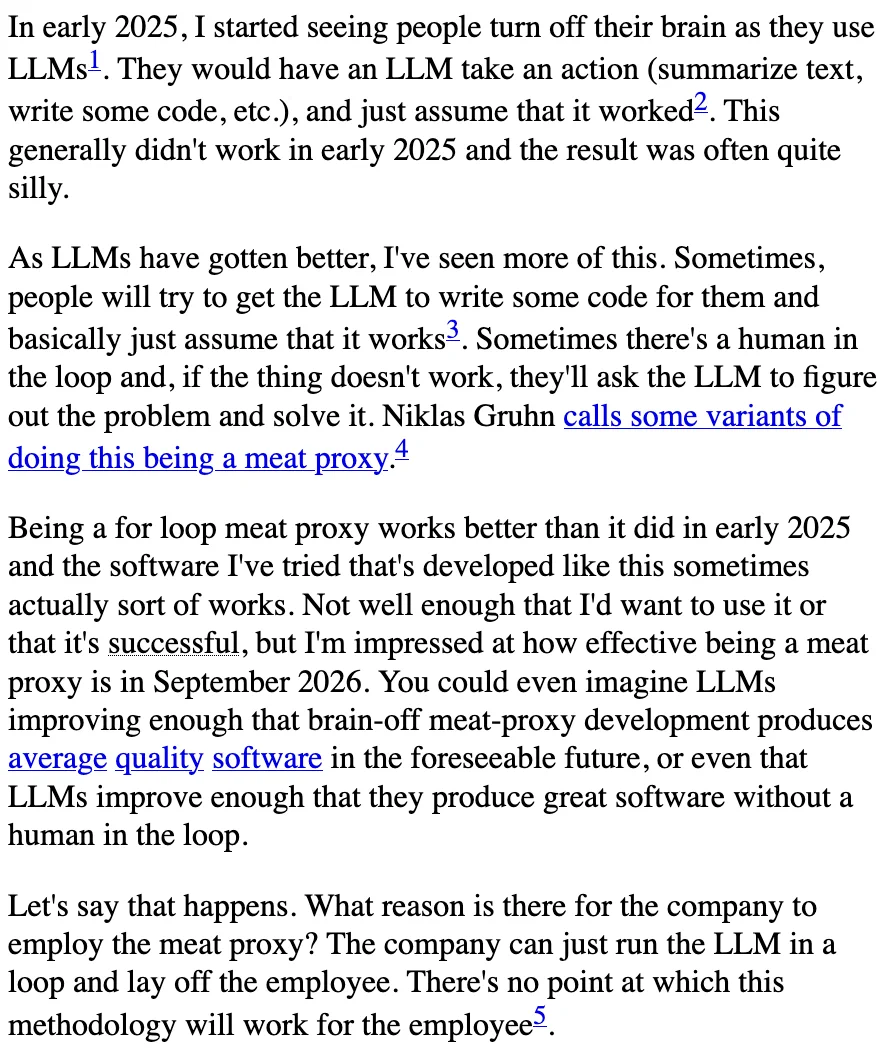 In early 2025, I started seeing people turn off their brain as they use LLMs1. They would have an LLM take an action (summarize text, write some code, etc.), and just assume that it worked2. This generally didn't work in early 2025 and the result was often quite silly.

As LLMs have gotten better, I've seen more of this. Sometimes, people will try to get the LLM to write some code for them and basically just assume that it works3. Sometimes there's a human in the loop and, if the thing doesn't work, they'll ask the LLM to figure out the problem and solve it. Niklas Gruhn calls some variants of doing this being a meat proxy.4

Being a for loop meat proxy works better than it did in early 2025 and the software I've tried that's developed like this sometimes actually sort of works. Not well enough that I'd want to use it or that it's successful, but I'm impressed at how effective being a meat proxy is in September 2026. You could even imagine LLMs improving enough that brain-off meat-p...
