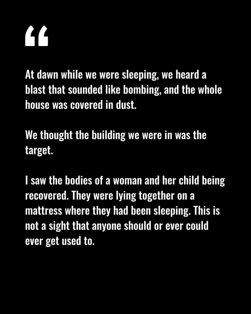 White text on a black background with a large opening quotation mark. The text reads: "At dawn while we were sleeping, we heard a blast that sounded like bombing, and the whole house was covered in dust.
We thought the building we were in was the target.
I saw the bodies of a woman and her child being recovered. They were lying together on a mattress where they had been sleeping. This is not a sight that anyone should or ever could ever get used to."