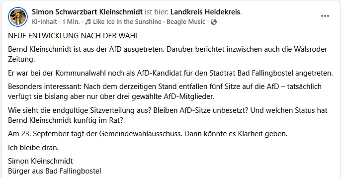FB: NEUE ENTWICKLUNG NACH DER WAHL
Bernd Kleinschmidt ist aus der AfD ausgetreten. Darüber berichtet inzwischen auch die Walsroder Zeitung.
Er war bei der Kommunalwahl noch als AfD-Kandidat für den Stadtrat Bad Fallingbostel angetreten.
Besonders interessant: Nach dem derzeitigen Stand entfallen fünf Sitze auf die AfD – tatsächlich verfügt sie bislang aber nur über drei gewählte AfD-Mitglieder.
Wie sieht die endgültige Sitzverteilung aus? Bleiben AfD-Sitze unbesetzt? Und welchen Status hat Bernd Kleinschmidt künftig im Rat?
Am 23. September tagt der Gemeindewahlausschuss. Dann könnte es Klarheit geben.
Ich bleibe dran.
Simon Kleinschmidt
Bürger aus Bad Fallingbostel