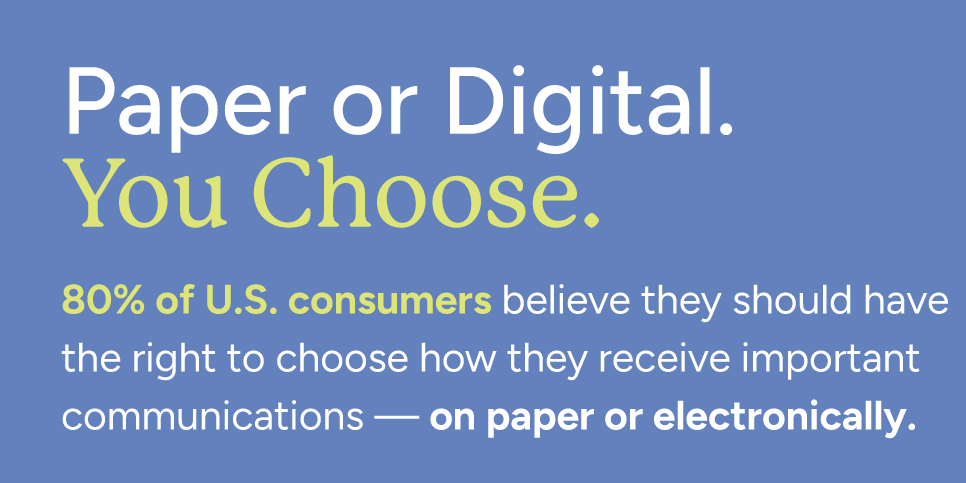 TwoSidesNA's tweet photo. Deadline for comments is Sept. 21st - we need you to lend your voice TODAY!

Paper or electronic? 80% of U.S. consumers say they should have the right to choose. For important financial, health and service-provider communications, consumers want a say in how they receive information.

As proposed federal rules move toward digital delivery by default, that choice is becoming an important part of the conversation.

Because receiving information isn't just about how it's delivered. It's about whether people actually see it, trust it and act on it.
https://t.co/7cX4QPGyMu