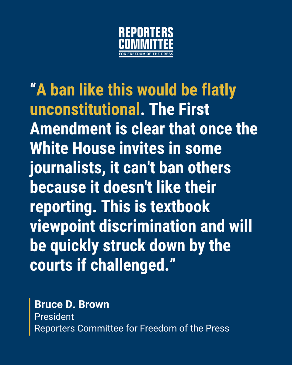 A quote from RCFP President Bruce D. Brown: “A ban like this would be flatly unconstitutional. The First Amendment is clear that once the White House invites in some journalists, it can't ban others because it doesn't like their reporting. This is textbook viewpoint discrimination and will be quickly struck down by the courts if challenged.”