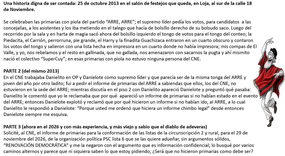 bolivar_lojan's tweet photo. #EleccionesEc2026

Desde Loja

Una historia digna de ser contada: 25 de octubre 2013 en el salón de festejos que queda, en Loja, al sur de la calle 18 de Noviembre.

Se celebraban las primarias con piola del partido “ARRE, ARRE”; el supremo líder pedía los votos, para candidatos a las concejalías, a los asistentes y los iba metiendo en el talego que hacía de bolsillo derecho de su bolsudo saco. Luego del recorrido por la sala y en harta de magia sacó ahora del bolsillo izquierdo el tongo de votos para el tongo del conteo; la Piedacita, el Carrión, perrorruna, pie grande, el Harry y la finadita Guachizaca entraron en un cuarto obscuro y contaron los votos del tongo y salieron con una lista hecha en impresora en un cuarto donde no había impresora; mis compas de El Valle, y yo, nos rebelamos y el resto en gallinada, que no gallada, nos amenazaron con sacarnos la pugta y ahí mismito nació el colectivo “SuperCuy”; en esas primarias con piola no estuvo ninguna persona del CNE.

PARTE 2 (del mismo 2013)
En el CNE trabajaba Danielito en OP y Danielote como supremo líder y que parecía ser de la misma tonga del ARRE y joven del año por otro ladito; fui a pedir el informe de primarias del ARRE a sabiendas que ellos, los del CNE, no estuvieron en la sede del ARRE; mientras discutía en el piso 2 con Danielito apareció Danielote y preguntó qué pasaba: Danielito le comentó que yo le reclamaba que por qué apareció un informe de primarias si no habían estado en el evento del ARRE; entonces Danielote explotó y reclamó que por qué hicieron un informe si no habían ido, al ARRE, a lo cual Danielito le respondió a Danielote: “Porque usted me ordenó que hiciera un informe chimbo legal” desde entonces Danielote siempre me esquiva.

PARTE 3 (ahora en el 2026 y con más experiencia, y más viejo y sabio que el diablo de adeveras)
Solicité, al CNE, el informe de primarias para la conformación de las listas de la circunscripción 2 y rural, para el 29 de noviembre del 2026, de la organización política PSC lista 6 que se las quiere adueñar, sin argumentos sólidos, “RENOVACIÓN DEMOCRÁTICA” y me la negaron con el argumento que es información confidencial; lo busqué por varios caminos alternos y parece que ni siquiera saben lo que estoy pidiendo; ¿Será que no hicieron primarias como debe ser?

Matata hakuna primarias.