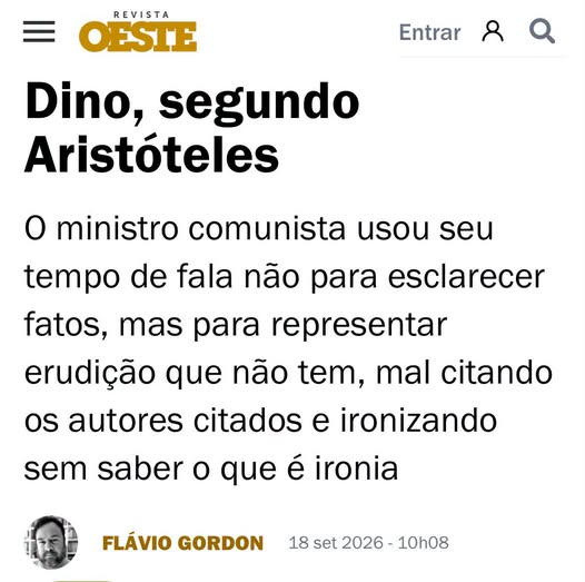 mauad_joao's tweet photo. Flavio Gordon disseca um rocambole pretensioso, mas sem recheio aproveitável algum.  Vale a leitura: 👏
“Flávio Dino é um comunista. E, em sendo comunista, ele é também um sofista. Não por acidente biográfico, mas por tradição ideológica: o comunista, como o sofista antigo, não compreende a linguagem como instrumento de comunicação da realidade, mas como arma de manipulação dos sentimentos e das percepções da audiência. Para ambos, a palavra não serve para revelar o mundo, mas para dobrá-lo à vontade de quem fala. O interlocutor, nessa lógica, nunca é um igual a ser convencido pela razão. Ele é uma presa a ser capturada pela retórica.
Pois, na última terça-feira, 15, a sociedade brasileira foi transformada em presa de um sofista do Supremo Tribunal Federal, quando a Corte deveria decidir se abriria ou não investigação contra Alexandre de Moraes, o Careca do Master, por seus vínculos com Daniel Vorcaro. Na infame sessão, que muitos têm considerado como o atestado de óbito do STF tal como conhecíamos, coube a Flávio Dino — a quem apelidei carinhosamente de Camarada Rocambole — a missão de pedir vistas e travar o julgamento. No caminho de fazê-lo, todavia, o militante togado nos ofereceu uma aula — não de Direito, mas de impostura.
Minha amiga Bruna Torlay, professora de filosofia, fez uma observação muito pertinente: Dino lembra Hípias, dos diálogos platônicos Hípias Maior, Hípias Menor e Protágoras. Platão retrata esse sofista como um homem extremamente vaidoso, convencido da própria erudição, apaixonado pelo sucesso e pelo dinheiro, superficial a despeito de todo o conhecimento que arrota em praça pública. Trocando Atenas por Brasília e a túnica clássica pela toga moderna, a descrição cai como uma luva.
Dino discursou empolado. Citou Aristóteles. Citou Hobbes — embora, deste, tenha recolhido apenas a frase que já é praticamente adesivo de para-choque de caminhão: “o homem é o lobo do homem”. Ocorre que Aristóteles e Hobbes, na boca do ministro, soam tão adequados quanto uma bola de futebol nos pés de um perna-de-pau: o instrumento existe, a intenção de usá-lo é evidente, mas a perícia simplesmente não acompanha a pretensão.
Curiosamente, quando o Camarada Rocambole abandonou os clássicos e foi buscar na baixa cultura referências mais comezinhas — notadamente o humorista Fábio Porchat e o cantor Chico César —, a voz mudou de registro. Ali, sim, havia naturalidade, quase intimidade. Faz sentido: são esses os filósofos que Dino verdadeiramente consome. Se, nele, Aristóteles é mencionado como quem exibe um diploma emprestado, Porchat e Chico César o são como quem fala de amigos de infância. A discrepância entre os dois registros é, ela mesma, a prova do que se quer demonstrar: em Dino, como em Hípias, há erudição de vitrine.
Mas o ápice da encenação veio quando, ao dirigir uma ironia ao presidente Edson Fachin, Dino sentiu a necessidade de explicar o próprio recurso: a ironia, disse ele, serve para descontrair o ambiente. E completou, grandiloquente: “como diria Aristóteles”.
Eis o momento em que o colosso tropeça na própria toga. Porque Aristóteles, na Ética a Nicômaco (1127a-1127b), não trata a ironia como recurso de descontração de ambiente. Trata-a como um dos modos pelos quais os homens se apresentam a si mesmos e aos outros, estabelecendo três disposições possíveis, duas viciosas (por desmedidas) e uma virtuosa (por comedida).
A disposição virtuosa é a alḗtheia (ἀλήθεια): a veracidade, o apresentar-se aos outros como de fato se é. A primeira, e menos grave, disposição viciosa é a eirōneía (εἰρωνεία): a ironia no sentido grego, que consiste na dissimulação modesta, o hábito de negar ou diminuir qualidades que realmente se possui. Se usada como ferramenta retórica para a busca da verdade — como Aristóteles reconhece ser o caso da maiêutica socrática —, a ironia tem o seu valor. O problema mesmo está na segunda disposição viciosa, que é a alazoneía (ἀλαζονεία): a alazonia, a jactância, a impostura, a bazófia, a fanfarronice, a vanglória, em suma, o vício de atribuir a si mesmo qualidades maiores do que as que se tem.
Se pudesse retornar do Hades e examinar a retórica do Camarada Rocambole naquela sessão, não é a ironia que saltaria aos olhos de Aristóteles, mas justamente o seu oposto. O estagirita não veria em Dino um homem afetando modéstia, disposto a diminuir as próprias qualidades; veria, ao contrário, um homem disposto a inflar qualidades que não tem. Não veria eirōneía, mas alazoneía. O eirōn — o agente da ironia — é o exato oposto do alazṓn — o agente da alazonia. O primeiro pode ser chamado de irônico; o segundo, de alazônico. Ou, simplesmente, de fanfarrão.
Flávio Dino é esse fanfarrão, esse jactancioso, no sentido aristotélico. Ao invocar Aristóteles para justificar uma ironia como “recurso de descontração”, ele mostra não ter a menor intimidade com o autor que cita. O Camarada Rocambole não parece ter as qualidades exigidas para se tornar irônico no sentido grego. Ele é, isso sim, um espécime quase perfeito de alazṓn: o sujeito dedicado a atribuir a si mesmo talentos — de jurista, de filósofo, de homem de humor fino, de estadista acima do partidarismo — que a sua vida real de militante comunista permanente insiste em desmentir.
Não é pouca ironia — essa, sim, no sentido comum da palavra — que um pretenso magistrado tenha adiado, com citações postiças de Aristóteles, o julgamento que poderia esclarecer se seu colega de Corte manteve relação promíscua com o homem por trás de um dos maiores rombos bancários da história recente do país. Enquanto o Brasil esperava para ver se Alexandre de Moraes tinha como explicar a troca de mensagens comprometedoras com Daniel Vorcaro, teve de assistir a uma sessão em que a substância desse fato cedeu lugar ao teatro de erudição de um sujeito que confunde pompa com conhecimento, e chicana com justiça.
Trata-se do método sofístico em estado puro: quando a pergunta é incômoda — “o senhor Alexandre de Moraes deve ser investigado?” —, a resposta hábil não é responder, mas adiar. E o adiamento precisa ser embrulhado num verniz filosófico para não parecer o que é. Hípias também fazia isso. Diante de Sócrates, sempre tinha uma resposta pronta, elegante, cheia de nomes ilustres — e sempre, no fim, vazia. A diferença é que Sócrates estava ali para desmontar o artifício. Não tínhamos um Sócrates no STF, caso em que o Camarada Rocambole sairia dali desencarambolado.
Fica, então, o registro para a posteridade: um membro da mais alta Corte do país pediu vista de um julgamento sensível à credibilidade do próprio Judiciário, e usou seu tempo de fala não para esclarecer fatos, mas para representar erudição que não tem, mal citando os autores citados, ironizando sem saber o que é ironia, e confundindo, mais uma vez, o exercício do saber com o exercício da sofística. Um homem, dizem que disse Hobbes (ou terá sido Porchat?), talvez seja o lobo de outro homem. Mas o fanfarrão, isso Aristóteles realmente disse, é sempre o fanfarrão de si mesmo.”