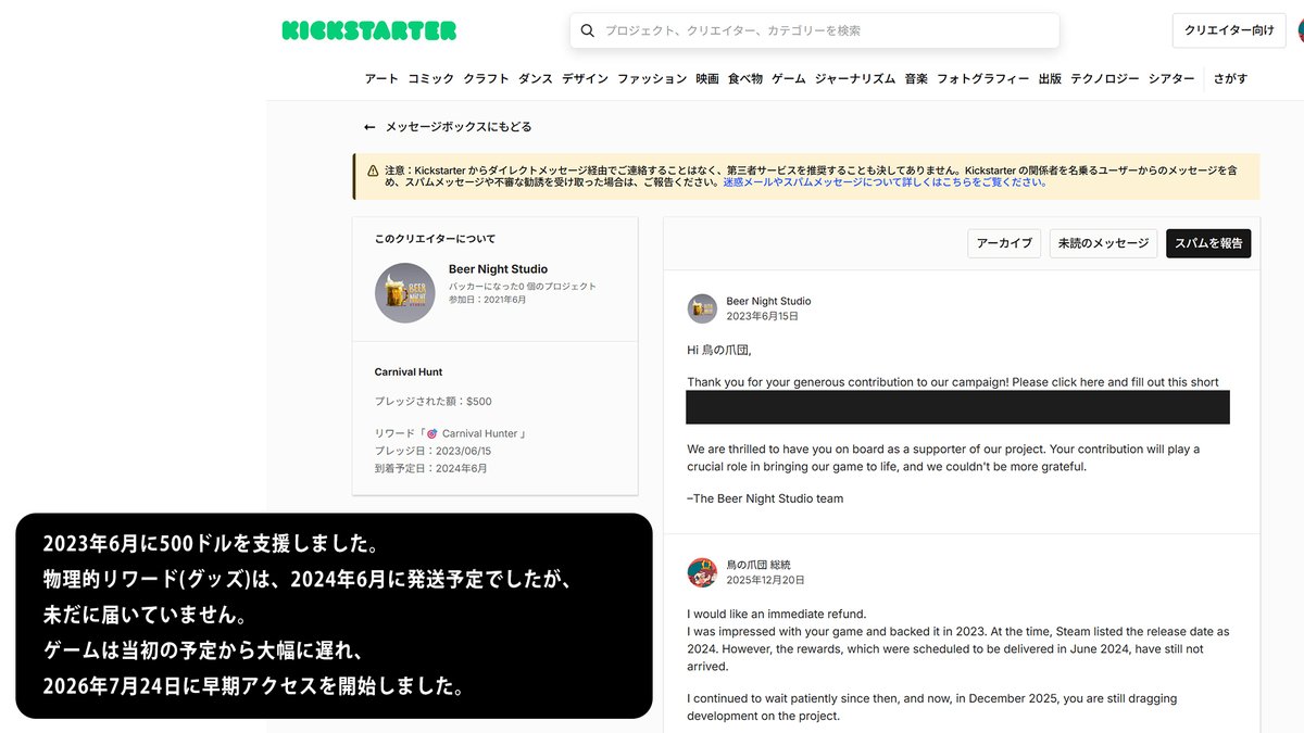 torinotume's tweet photo. 【拡散希望】

■Carnival Hunt：500ドルのKickstarter返金問題について／9月19日現在

以前からお伝えしているホラーゲーム『Carnival Hunt』のKickstarter支援金500ドル（約8万円）の返金について、現在も返金およびその後の連絡がないため、改めて現在の状況を共有します。

開発会社「Beer Night Studio」からは7月3日、KickstarterのDMを通じて、

・500ドル全額を返金する予定であること
・Early Access開始から少なくとも30日後以降に返金処理が可能になること

を書面で回答いただいています。

翌7月4日には、先方から求められた返金方法としてPayPalを指定し、送金に必要なメールアドレスも伝えました。その後、ゲームは7月24日にEarly Accessを開始しました。

しかし、先方から提示された30日以上が経過しても返金や進捗連絡がなかったため、8月25日にBeer Night Studioへ改めて返金について問い合わせました。

さらに、

・9月4日：パブリッシャー「Crytivo」へ、これまでのやり取りのスクリーンショットを添えて状況を報告し、対応を依頼
・9月6日：Beer Night StudioへKickstarterを通じて再度問い合わせ

を行いました。

9月19日現在、いずれにも返信はなく、500ドルの返金も確認できていません。

私は2023年にこのプロジェクトを500ドルで支援しました。2024年6月到着予定だった物理リワードも現在まで受け取っていません。

長期間にわたり、できる限り非公開のやり取りで解決できるよう連絡を続けてきました。
今回もすぐに公開するのではなく、開発会社とパブリッシャー双方へ改めて非公開で問い合わせたうえで回答を待ちました。

私が現在求めているのは、新たな補償や特別な対応ではありません。リワードも必要ありません。

Beer Night Studio自身が7月3日に書面で回答した「500ドル全額の返金」を実行していただきたいです。

@BeerNightStudio
@Crytivo
@Kickstarter
@carnival_hunt

本件の現在の状況と、返金がいつ実行されるのかについてご回答を速やかにお願いいたします。
ご連絡お待ちしております。