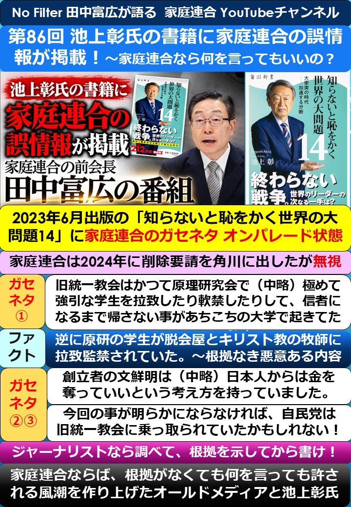 Maniac77kk's tweet photo. 第86回. No Filter  田中富広前会長が語る 家庭連合 YouTube

池上彰氏の書籍に家庭連合の誤情報が掲載‼️  「家庭連合には何を言ってもいい」という風潮をメディアが作り上げる

池上彰氏は、ジャーナリストでニュース解説者で有名だけど、最近は左翼界隈の世論誘導担当に見える‼️

その池上彰氏の著書に書いてある内容は、取材なし根拠なしの誤情報‼️
鈴木エイトと同じレベル‼️
こうやって影響力がある池上彰の本で世論誘導して、左翼界隈が旧統一教会が〜と騒ぎ立てる構図。これいつまでやるの？

知らないと恥をかく世界の大問題の本
宗教弾圧している日本を、世界は非難してる事を知らないと、恥をかくよ‼️

約20分のYouTube番組を、1枚に要点をまとめました。  詳細はYouTubeチャンネルの視聴を！#家庭連合 #NoFilter   #旧統一教会
https://t.co/quNea5o67s