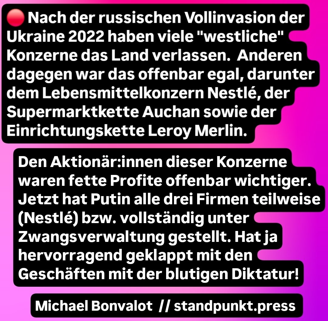 Nach der russischen Vollinvasion der Ukraine 2022 haben viele "westliche" Konzerne das Land verlassen. Anderen dagegen war das offenbar egal, darunter dem Lebensmittelkonzern Nestlé, der Supermarktkette Auchan sowie der Einrichtungskette Leroy Merlin.

Den Aktionär:innen dieser Konzerne waren fette Profite offenbar wichtiger. Jetzt hat Putin alle drei Firmen teilweise (Nestlé) bzw. vollständig unter Zwangsverwaltung gestellt. Hat ja hervorragend geklappt mit den Geschäften mit der blutigen Diktatur!

Michael Bonvalot // standpunkt.press