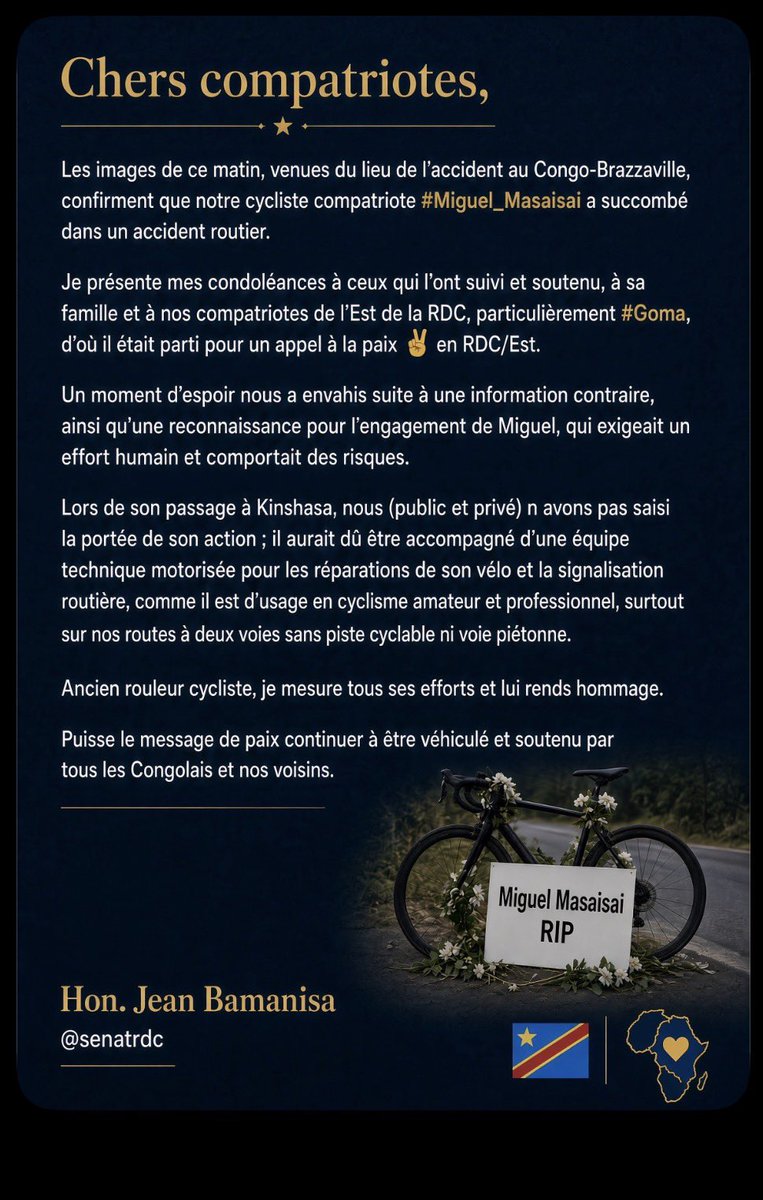 JeanBamanisa's tweet photo. Chers compatriotes,
Les images de ce matin, venues du lieu de l’accident au Congo-Brazzaville, confirment que notre cycliste compatriote #Miguel_Masaisai a succombé dans un accident routier.
Je présente mes condoléances à ceux qui l’ont suivi et soutenu, à sa famille et à nos compatriotes de l’Est de la RDC, particulièrement #Goma, d’où il était parti pour un appel à la paix ✌️ en RDC/Est.

Un moment d’espoir nous a envahis suite à une information contraire, ainsi qu’une reconnaissance pour l’engagement de Miguel, qui exigeait un effort humain et comportait des risques.

Lors de son passage à Kinshasa, nous (public et privé) n’avons pas saisi la portée de son action ; il aurait dû être accompagné d’une équipe technique motorisée pour les réparations de son vélo et la signalisation routière, comme il est d’usage en cyclisme amateur et professionnel, surtout sur nos routes à deux voies sans piste cyclable ni voie piétonne.

Ancien rouleur cycliste, je mesure tous ses efforts et lui rends hommage.

Puisse le message de paix continuer à être véhiculé et soutenu par tous les Congolais et nos voisins.

Hon. Jean Bamanisa

@senatrdc