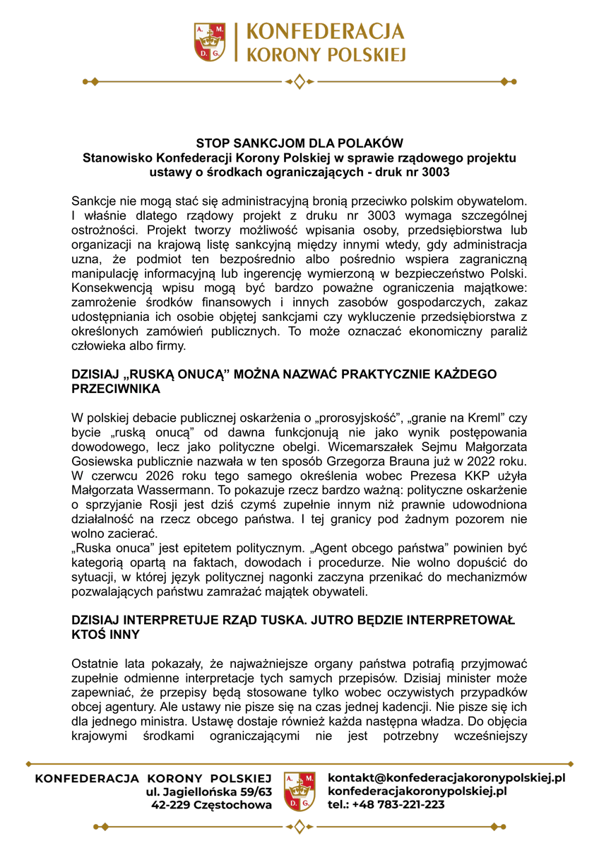 KoronyPolskiej's tweet photo. STOP SANKCJOM DLA POLAKÓW

Stanowisko Konfederacji Korony Polskiej w sprawie rządowego projektu ustawy o środkach ograniczających - druk nr 3003

Sankcje nie mogą stać się administracyjną bronią przeciwko polskim obywatelom. I właśnie dlatego rządowy projekt z druku nr 3003 wymaga szczególnej ostrożności. Projekt tworzy możliwość wpisania osoby, przedsiębiorstwa lub organizacji na krajową listę sankcyjną między innymi wtedy, gdy administracja uzna, że podmiot ten bezpośrednio albo pośrednio wspiera zagraniczną manipulację informacyjną lub ingerencję wymierzoną w bezpieczeństwo Polski. Konsekwencją wpisu mogą być bardzo poważne ograniczenia majątkowe: zamrożenie środków finansowych i innych zasobów gospodarczych, zakaz udostępniania ich osobie objętej sankcjami czy wykluczenie przedsiębiorstwa z określonych zamówień publicznych. To może oznaczać ekonomiczny paraliż człowieka albo firmy.

DZISIAJ „RUSKĄ ONUCĄ” MOŻNA NAZWAĆ PRAKTYCZNIE KAŻDEGO PRZECIWNIKA

W polskiej debacie publicznej oskarżenia o „prorosyjskość”, „granie na Kreml” czy bycie „ruską onucą” od dawna funkcjonują nie jako wynik postępowania dowodowego, lecz jako polityczne obelgi. Wicemarszałek Sejmu Małgorzata Gosiewska publicznie nazwała w ten sposób Grzegorza Brauna już w 2022 roku. W czerwcu 2026 roku tego samego określenia wobec Prezesa KKP użyła Małgorzata Wassermann. To pokazuje rzecz bardzo ważną: polityczne oskarżenie o sprzyjanie Rosji jest dziś czymś zupełnie innym niż prawnie udowodniona działalność na rzecz obcego państwa. I tej granicy pod żadnym pozorem nie wolno zacierać. „Ruska onuca” jest epitetem politycznym. „Agent obcego państwa” powinien być kategorią opartą na faktach, dowodach i procedurze. Nie wolno dopuścić do sytuacji, w której język politycznej nagonki zaczyna przenikać do mechanizmów pozwalających państwu zamrażać majątek obywateli.

DZISIAJ INTERPRETUJE RZĄD TUSKA. JUTRO BĘDZIE INTERPRETOWAŁ KTOŚ INNY

Ostatnie lata pokazały, że najważniejsze organy państwa potrafią przyjmować zupełnie odmienne interpretacje tych samych przepisów. Dzisiaj minister może zapewniać, że przepisy będą stosowane tylko wobec oczywistych przypadków obcej agentury. Ale ustawy nie pisze się na czas jednej kadencji. Nie pisze się ich dla jednego ministra. Ustawę dostaje również każda następna władza. Do objęcia krajowymi środkami ograniczającymi nie jest potrzebny wcześniejszy prawomocny wyrok sądu karnego stwierdzający, że obywatel jest agentem albo dopuścił się przestępstwa. Mechanizm ma charakter administracyjny. Oznacza to, że najpierw zapada decyzja organu państwa i zaczynają działać jej skutki, a dopiero potem obywatel może uruchomić kontrolę sądu administracyjnego. Najpierw państwo może uderzyć w majątek. Potem obywatel musi walczyć o uchylenie decyzji.

NIE BRONIMY AGENTURY. BRONIMY POLAKÓW PRZED NADUŻYCIEM WŁADZY

Konfederacja Korony Polskiej mówi jasno: ludzi świadomie finansujących działalność przeciwko Polsce należy ścigać. Operacje obcych służb należy rozbijać. Ale człowieka nie można uznać za zagrożenie dla państwa dlatego, że jego poglądy są niewygodne. Nie można mylić krytyki rządu z działalnością agenturalną. Nie można utożsamiać odmiennej oceny polityki zagranicznej z wykonywaniem poleceń obcego mocarstwa. I przede wszystkim: nie można przechodzić od politycznej etykiety „ruska onuca” do realnej sankcji majątkowej bez twardych, konkretnych i sprawdzalnych dowodów.

PAŃSTWO MUSI UDOWODNIĆ, A NIE PODEJRZEWAĆ. STOP SANKCJOM DLA POLAKÓW

Konfederacja Korony Polskiej domaga się takiego zapisania ustawy, aby nie pozostawiała administracji przestrzeni do politycznego rozszerzania pojęcia „pośredniego wspierania”. Jeżeli istnieją dowody działalności na rzecz obcego państwa - państwo powinno działać. Jeżeli dowodów nie ma - obywatel nie może być ekonomicznie karany na podstawie podejrzenia, interpretacji czy politycznej etykiety. Nie chcemy państwa bezsilnego wobec jakiejkolwiek obcej agentury. Ale nie chcemy także państwa, w którym minister może ekonomicznie sparaliżować obywatela, a potem kazać mu przez miesiące udowadniać przed sądem, że administracja się pomyliła. Bo silna Polska nie potrzebuje słabych obywateli. Potrzebuje prawa, któremu można ufać.

• NAJPIERW DOWODY. POTEM SANKCJE.

• NIE DLA EKONOMICZNEGO KARANIA POLAKÓW NA PODSTAWIE URZĘDNICZEJ INTERPRETACJI.

• STOP SANKCJOM DLA POLAKÓW.

• PRAWO MA CHRONIĆ POLAKA PRZED SAMOWOLĄ PAŃSTWA.

KOMITET POLITYCZNY
KONFEDERACJI KORONY POLSKIEJ