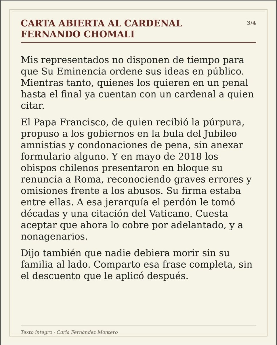 PuntaPeucoHoy's tweet photo. PPHOY COMENTA 📌

CUANDO LA MISERICORDIA VIENE CON CONDICIONES

La abogada Carla Fernández Montero dirige una durísima carta abierta al Cardenal Fernando Chomali a propósito de sus declaraciones sobre los indultos.

El punto central merece atención.
El Cardenal Chomali sostuvo que un enfermo terminal debiera poder morir en su casa, pero agregó una condición: tiene que haber arrepentimiento.

Fernández Montero cuestiona precisamente aquello y recuerda que la Ley 18.050, que regula el indulto particular, no establece el arrepentimiento como requisito.
Pero la carta plantea una contradicción todavía más difícil.

El Cardenal Chomali mencionó el alzhéimer entre las enfermedades que justificarían que una persona pudiera regresar a su hogar.
Entonces la autora plantea, en esencia, una pregunta difícil de soslayar:

¿Cómo exigir arrepentimiento o un examen de conciencia a quien puede haber perdido incluso la capacidad de comprender dónde está?

La carta avanza después hacia un terreno todavía más incómodo para la propia Iglesia. Recuerda el llamado del Papa Francisco durante el Jubileo a considerar medidas de clemencia para personas privadas de libertad y contrapone aquello con la condición planteada por el Cardenal Chomali.

Hay ancianos para quienes el tiempo dejó de ser una abstracción.
Hay enfermedad, deterioro cognitivo, dependencia y familias que esperan.
Y frente a esa realidad, esta carta obliga a hacerse una pregunta que trasciende incluso el debate jurídico:

¿Puede condicionarse la posibilidad de terminar la vida junto a la familia a una declaración de arrepentimiento?

Carla Fernández Montero responde con extraordinaria dureza y emplaza directamente al Cardenal Chomali desde aquello que representa su propia investidura.

Los invitamos a leer completa esta carta publicada en El Líbero.
Vale la pena leerla hasta la última línea.

https://t.co/43xR6ukrKc

PPHOY