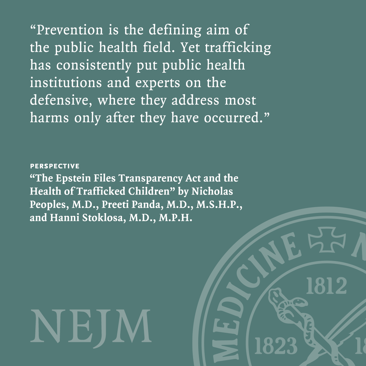 A quote from a Perspective published in the New England Journal of Medicine reads as follows: "Prevention is the defining aim of the public health field. Yet trafficking has consistently put public health institutions and experts on the defensive, where they address most harms only after they have occurred." The Perspective is titled "The Epstein Files Transparency Act and the Health of Trafficked Children" and the authors are Nicholas Peoples, M.D., Preeti Panda, M.D., M.S.H.P., and Hanni Stoklosa, M.D., M.P.H. The background color is green and includes the NEJM logo.