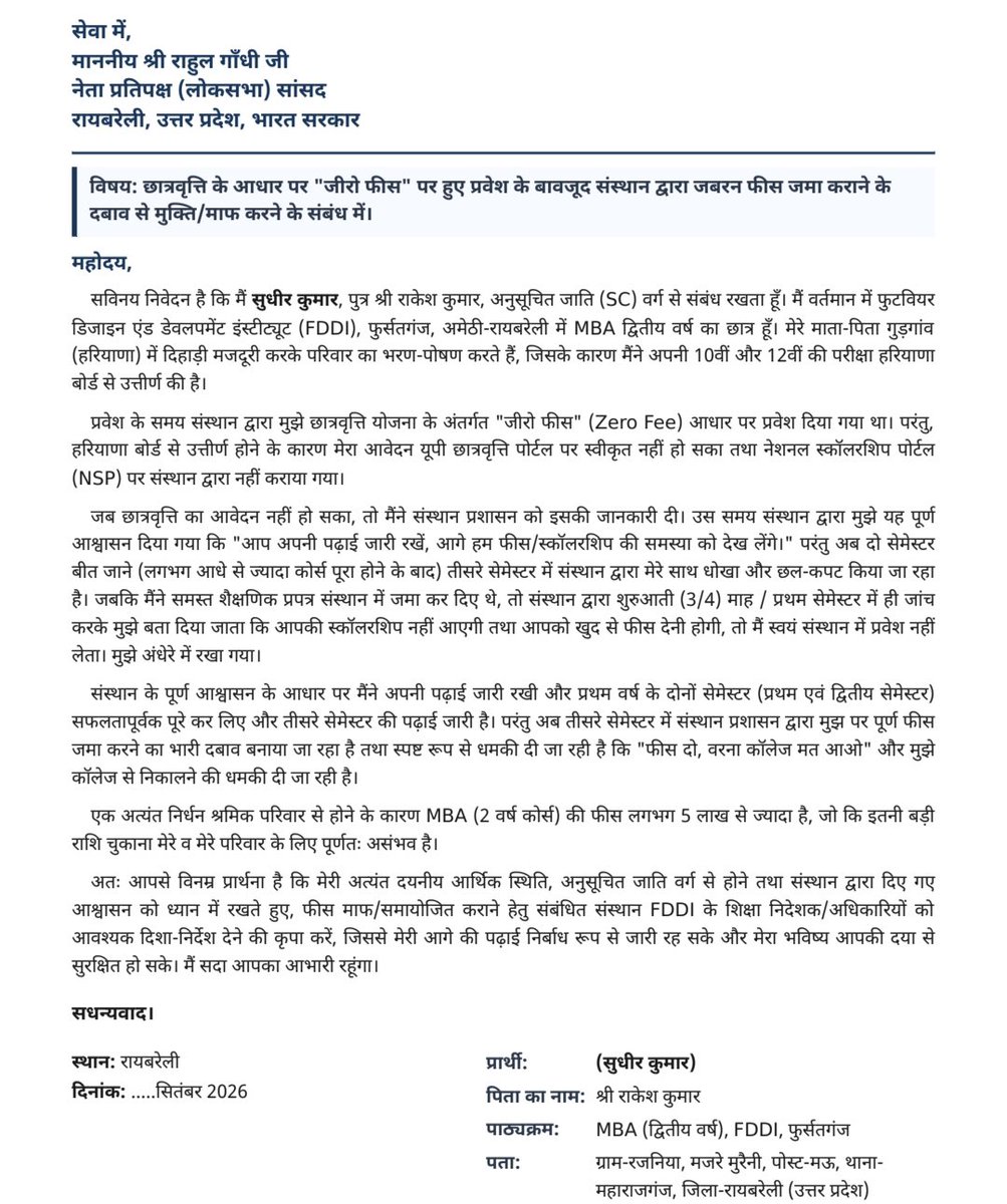 SushilPasiINC's tweet photo. छात्र की समस्या का समाधान करना सरकार का कर्तव्य है, केंद्र सरकार और उत्तर प्रदेश की राज्य सरकार को संज्ञान लेकर छात्र को छात्रवृत्ति देनी चाहिए और यह जांच करनी चाहिए !
विषयः छात्रवृत्ति के आधार पर "जीरो फीस" पर हुए प्रवेश के बावजूद संस्थान द्वारा जबरन फीस जमा कराने के दबाव से मुक्ति/माफ करने के संबंध में। 
महोदय,

सविनय निवेदन है कि में सुधीर कुमार, पुत्र श्री राकेश कुमार, अनुसूचित जाति (एससी) वर्ग से संबंध रखता हूँ। मैं वर्तमान में फुटवियर डिजाइन एंड डेवलपमेंट इंस्टीट्यूट (एफडीडीआई), फुर्सतगंज, अमेठी-रायबरेली में एमबीए द्वितीय वर्ष का छात्र हूँ। मेरे माता-पिता गुड़गांव (हरियाणा) में दिहाड़ी मजदूरी करके परिवार का भरण-पोषण करते हैं, जिसके कारण मैंने अपनी 10वीं और 12वीं की परीक्षा हरियाणा बोर्ड से उत्तीर्ण की है।

प्रवेश के समय संस्थान द्वारा मुझे छात्रवृत्ति योजना के अंतर्गत "जीरो फीस" (जीरो फि) आधार पर प्रवेश दिया गया था। परंतु, हरियाणा बोर्ड से उत्तीर्ण होने के कारण मेरा आवेदन यूपी छात्रवृत्ति पोर्टल पर स्वीकृत नहीं हो सका तथा नेशनल स्कॉलरशिप पोर्टल (एनएसपी) पर संस्थान द्वारा नहीं कराया गया।

जब छात्रवृत्ति का आवेदन नहीं हो सका, तो मैंने संस्थान प्रशासन को इसकी जानकारी दी। उस समय संस्थान द्वारा मुझे यह पूर्ण

आश्वासन दिया गया कि "आप अपनी पढ़ाई जारी रखें, आगे हम फीस/स्कॉलरशिप की समस्या को देख लेंगे।" परंतु अब दो सेमेस्टर बीत जाने (लगभग आधे से ज्यादा कोर्स पूरा होने के बाद) तीसरे सेमेस्टर में संस्थान द्वारा मेरे साथ धोखा और छल-कपट किया जा रहा है। जबकि मैंने समस्त शैक्षणिक प्रपत्र संस्थान में जमा कर दिए थे, तो संस्थान द्वारा शुरुआती (3/4) माह / प्रथम सेमेस्टर में ही जांच करके मुझे बता दिया जाता कि आपकी स्कॉलरशिप नहीं आएगी तथा आपको खुद से फीस देनी होगी, तो मैं स्वयं संस्थान में प्रवेश नहीं लेता। मुझे अंधेरे में रखा गया।

संस्थान के पूर्ण आश्वासन के आधार पर मैंने अपनी पढ़ाई जारी रखी और प्रथम वर्ष के दोनों सेमेस्टर (प्रथम एवं द्वितीय सेमेस्टर) सफलतापूर्वक पूरे कर लिए और तीसरे सेमेस्टर की पढ़ाई जारी है। परंतु अब तीसरे सेमेस्टर में संस्थान प्रशासन द्वारा मुझ पर पूर्ण फीस जमा करने का भारी दबाव बनाया जा रहा है तथा स्पष्ट रूप से धमकी दी जा रही है कि "फीस दो, वरना कॉलेज मत आओ" और मुझे कॉलेज से निकालने की धमकी दी जा रही है।

एक अत्यंत निर्धन श्रमिक परिवार से होने के कारण एमबीए (2 वर्ष कोर्स) की फीस लगभग 5 लाख से ज्यादा है, जो कि इतनी बड़ी राशि चुकाना मेरे व मेरे परिवार के लिए पूर्णतः असंभव है।

अतः आपसे विनम्र प्रार्थना है कि मेरी अत्यंत दयनीय आर्थिक स्थिति, अनुसूचित जाति वर्ग से होने तथा संस्थान द्वारा दिए गए आश्वासन को ध्यान में रखते हुए, फीस माफ/समायोजित कराने हेतु संबंधित संस्थान एफडी के शिक्षा निदेशक/अधिकारियों को आवश्यक दिशा-निर्देश देने की कृपा करें, जिससे मेरी आगे की पढ़ाई निर्बाध रूप से जारी रह सके और मेरा भविष्य आपकी दया से सुरक्षित हो सके। मैं सदा आपका आभारी रहूंगा।