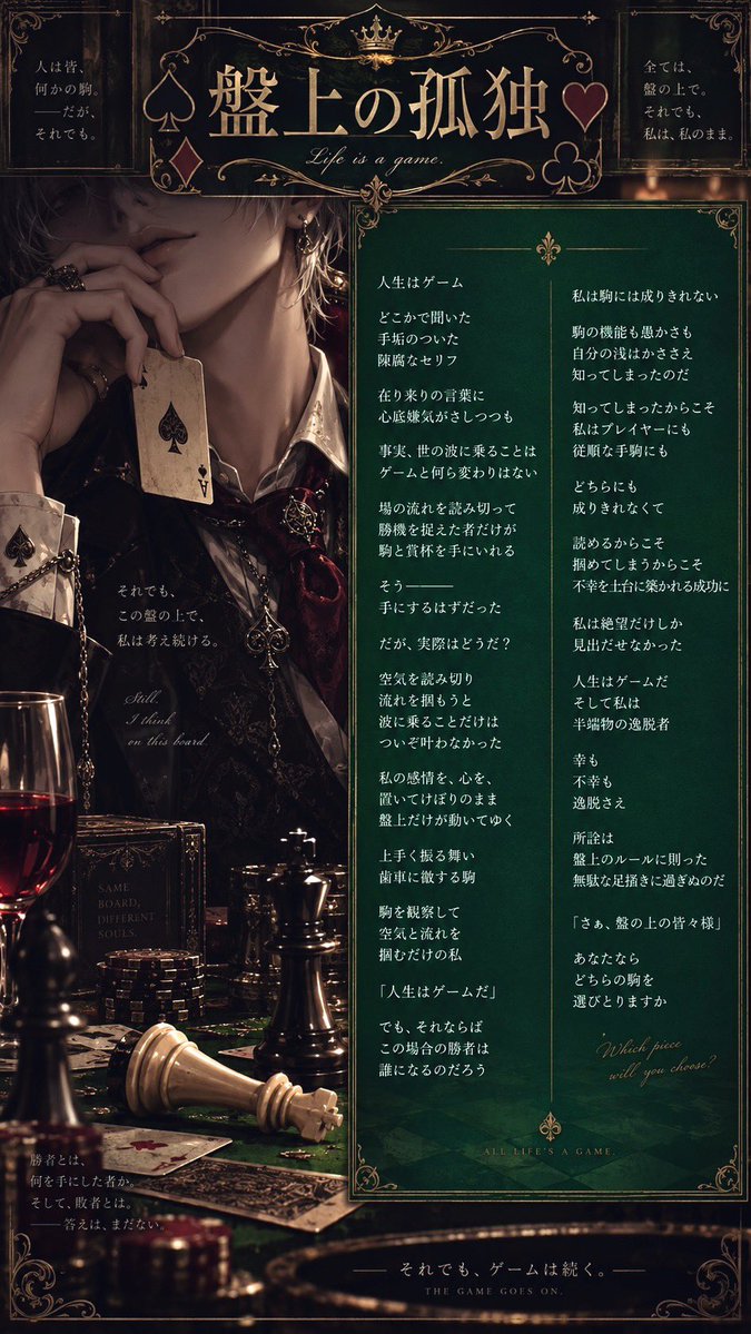 Hisui9735's tweet photo. 人生はゲーム

どこかで聞いた
手垢のついた
陳腐なセリフ

在り来りの言葉に
心底嫌気がさしつつも

事実、世の波に乗ることは
ゲームと何ら変わりはない

場の流れを読み切って
勝機を捉えた者だけが
駒と賞杯を手にいれる

そう───
手にするはずだった

だが、実際はどうだ？

空気を読み切り
流れを掴もうと
波に乗ることだけは
ついぞ叶わなかった

私の感情を、心を、
置いてけぼりのまま
盤上だけが動いてゆく

上手く振る舞い
歯車に徹する駒

駒を観察して
空気と流れを
掴むだけの私

『人生はゲームだ』

でも、それならば
この場合の勝者は
誰になるのだろう

私は駒には成りきれない

駒の機能も愚かさも
自分の浅はかささえ
知ってしまったのだ

知ってしまったからこそ
私はプレイヤーにも
従順な手駒にも

どちらにも
成りきれなくて

読めるからこそ
掴めてしまうからこそ
不幸を土台に築かれる成功に

私は絶望だけしか
見出だせなかった

人生はゲームだ
そして私は
半端物の逸脱者

幸も
不幸も
逸脱さえ

所詮は
盤上のルールに則った
無駄な足掻きに過ぎぬのだ

「さぁ、盤の上の皆々様」

あなたなら
どちらの駒を
選びとりますか

#詩 #ポエム
盤上の孤独